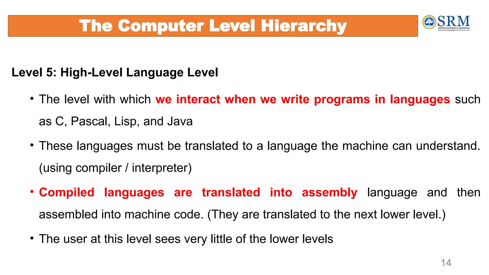Level 5: High-Level Language Level
• The level with which we interact when we write programs in languages such
as C, Pascal, Lisp, and Java
• These languages must be translated to a language the machine can understand.
(using compiler / interpreter)
• Compiled languages are translated into assembly language and then
assembled into machine code. (They are translated to the next lower level.)
• The user at this level sees very little of the lower levels
14
The Computer Level Hierarchy
 
