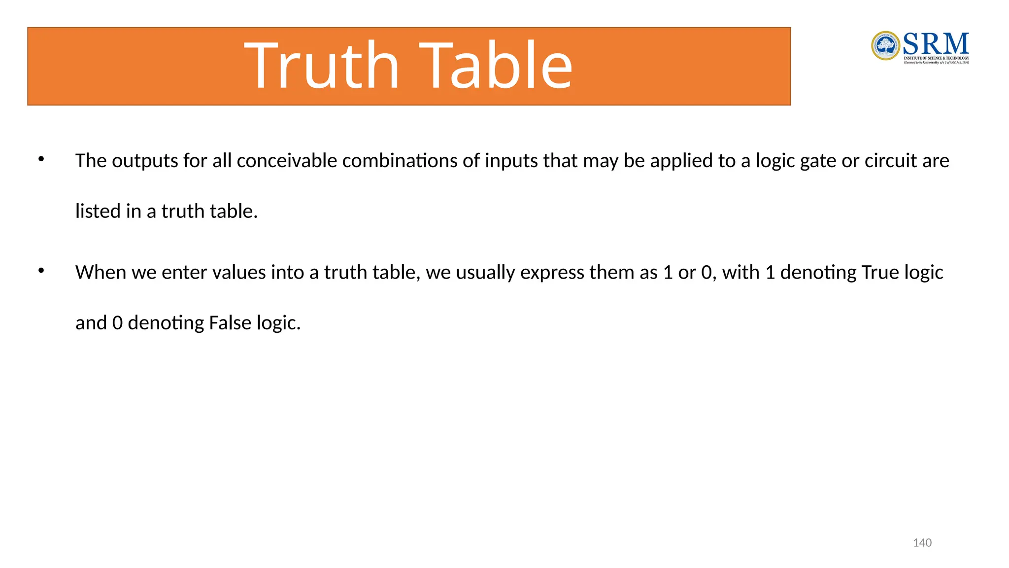 140
Truth Table
• The outputs for all conceivable combinations of inputs that may be applied to a logic gate or circuit are
listed in a truth table.
• When we enter values into a truth table, we usually express them as 1 or 0, with 1 denoting True logic
and 0 denoting False logic.
 