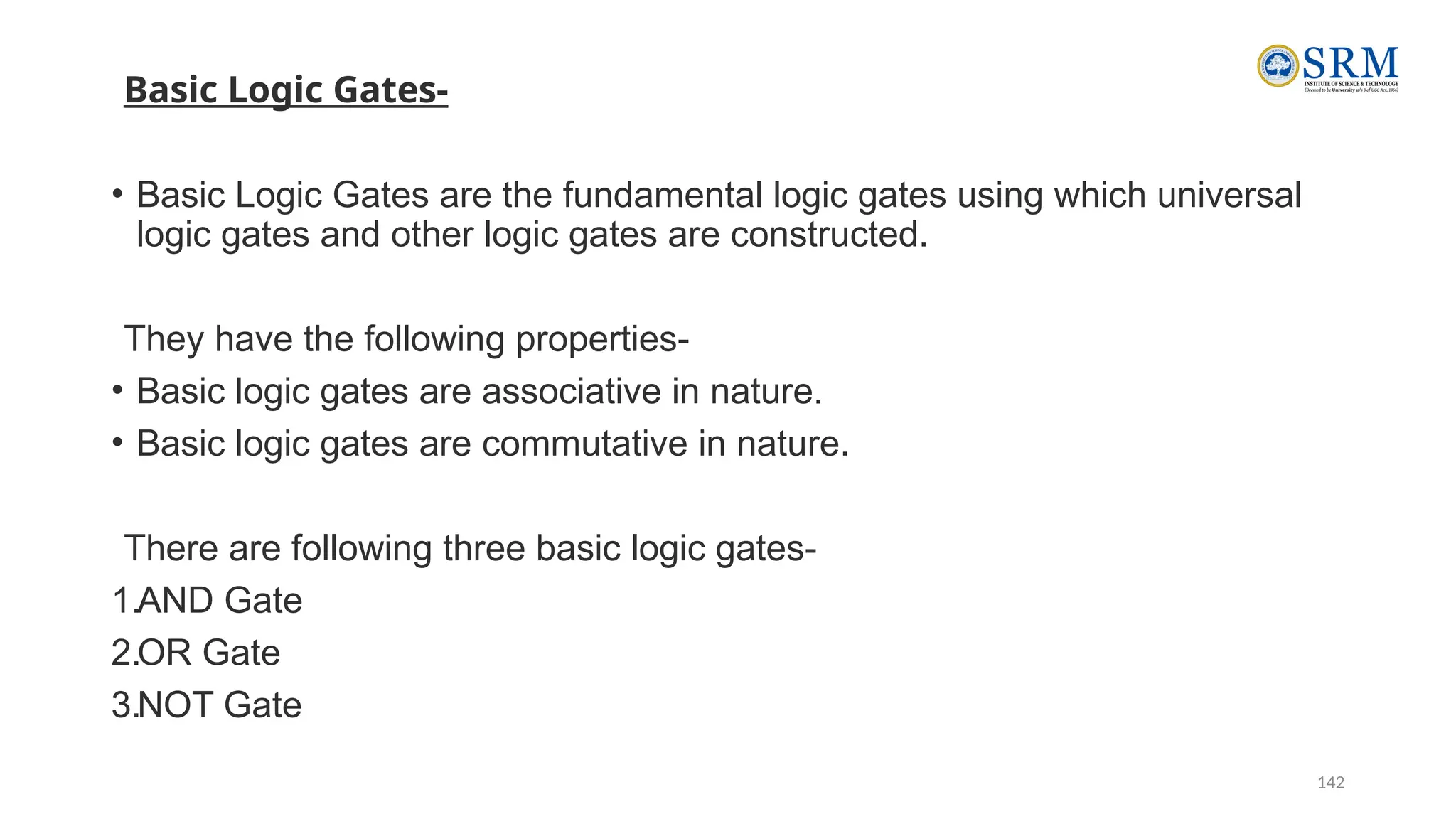 142
Basic Logic Gates-
• Basic Logic Gates are the fundamental logic gates using which universal
logic gates and other logic gates are constructed.
They have the following properties-
• Basic logic gates are associative in nature.
• Basic logic gates are commutative in nature.
There are following three basic logic gates-
1.AND Gate
2.OR Gate
3.NOT Gate
 