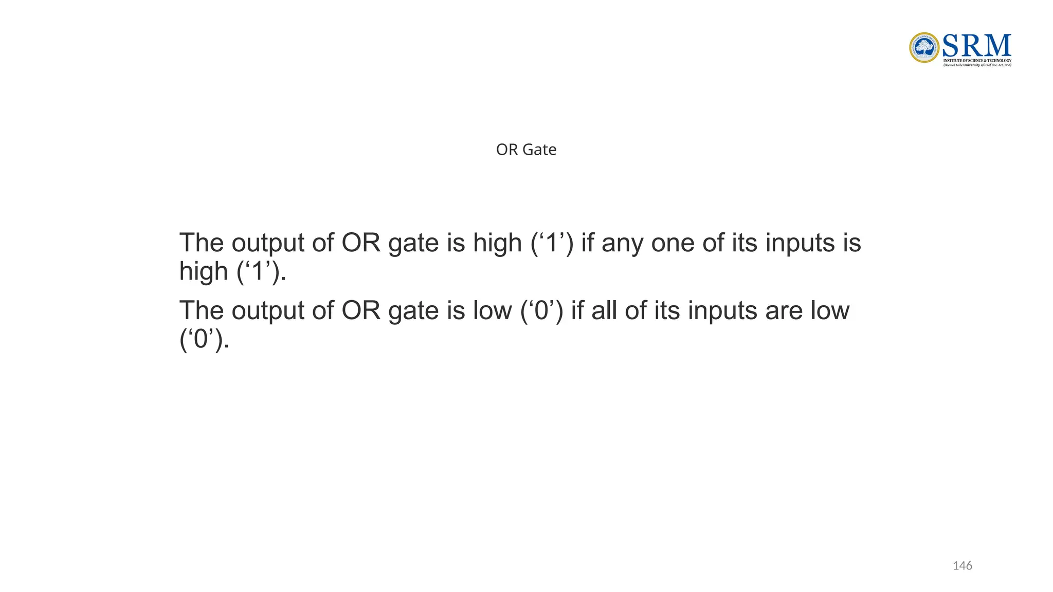 146
OR Gate
The output of OR gate is high (‘1’) if any one of its inputs is
high (‘1’).
The output of OR gate is low (‘0’) if all of its inputs are low
(‘0’).
 