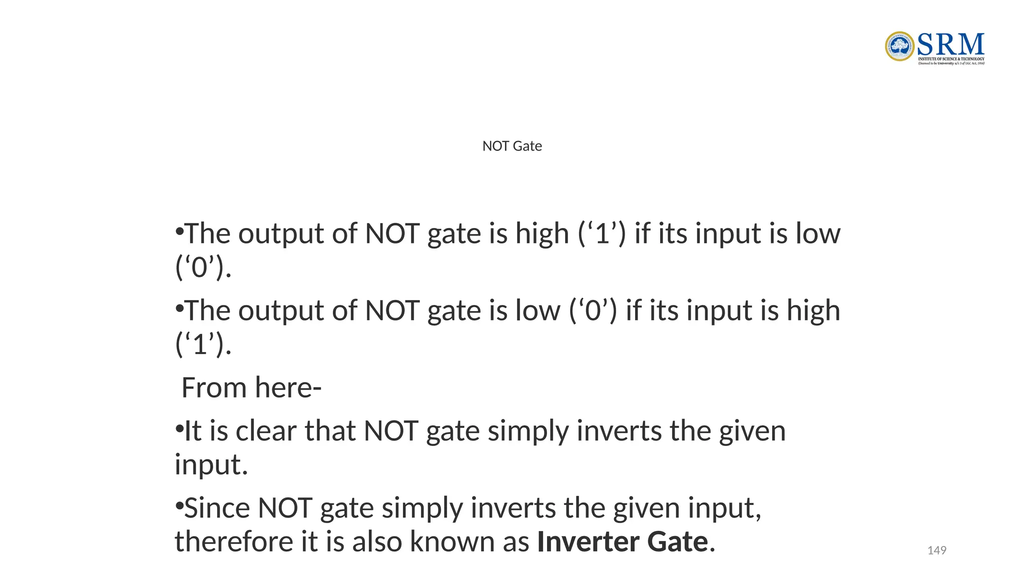 149
NOT Gate
•The output of NOT gate is high (‘1’) if its input is low
(‘0’).
•The output of NOT gate is low (‘0’) if its input is high
(‘1’).
From here-
•It is clear that NOT gate simply inverts the given
input.
•Since NOT gate simply inverts the given input,
therefore it is also known as Inverter Gate.
 