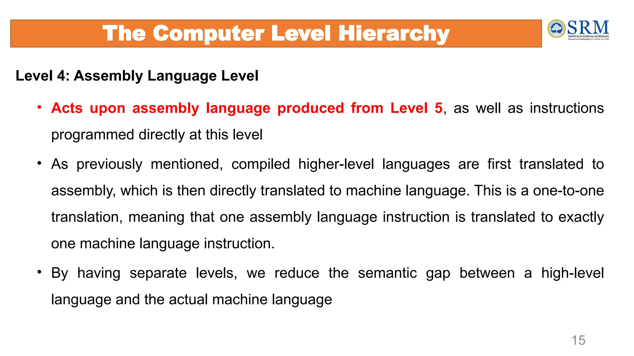 15
Level 4: Assembly Language Level
• Acts upon assembly language produced from Level 5, as well as instructions
programmed directly at this level
• As previously mentioned, compiled higher-level languages are first translated to
assembly, which is then directly translated to machine language. This is a one-to-one
translation, meaning that one assembly language instruction is translated to exactly
one machine language instruction.
• By having separate levels, we reduce the semantic gap between a high-level
language and the actual machine language
The Computer Level Hierarchy
 
