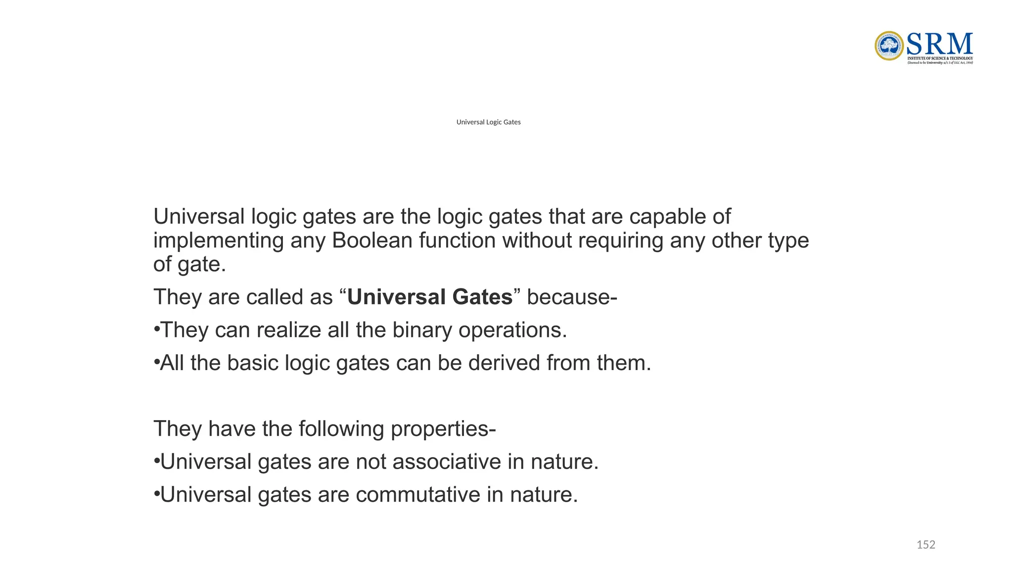 152
Universal Logic Gates
Universal logic gates are the logic gates that are capable of
implementing any Boolean function without requiring any other type
of gate.
They are called as “Universal Gates” because-
•They can realize all the binary operations.
•All the basic logic gates can be derived from them.
They have the following properties-
•Universal gates are not associative in nature.
•Universal gates are commutative in nature.
 
