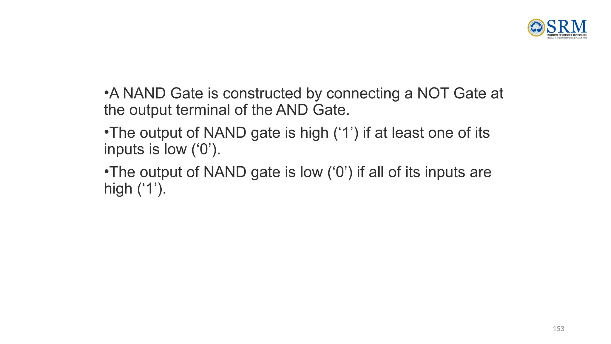 153
•A NAND Gate is constructed by connecting a NOT Gate at
the output terminal of the AND Gate.
•The output of NAND gate is high (‘1’) if at least one of its
inputs is low (‘0’).
•The output of NAND gate is low (‘0’) if all of its inputs are
high (‘1’).
 