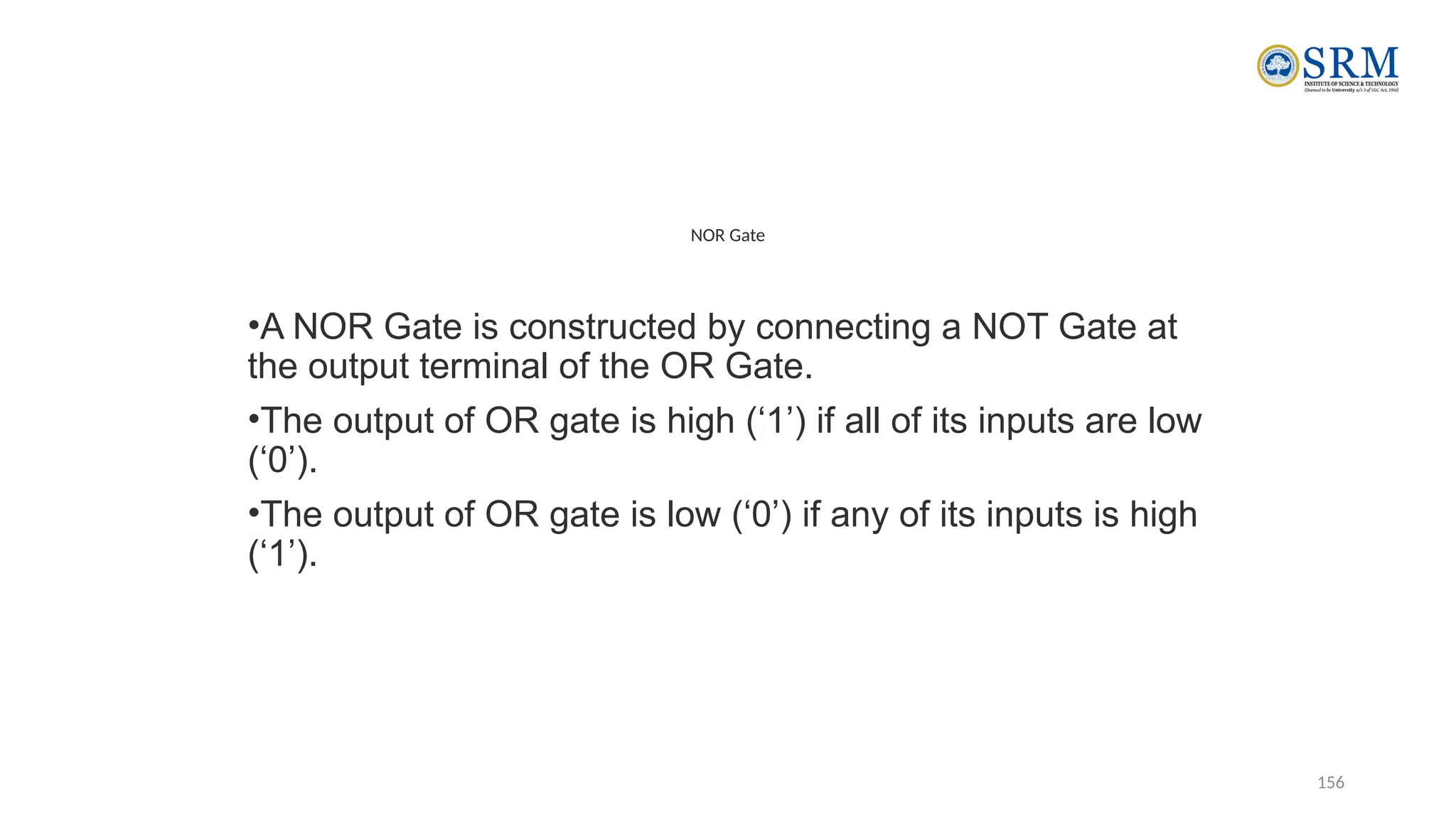 156
NOR Gate
•A NOR Gate is constructed by connecting a NOT Gate at
the output terminal of the OR Gate.
•The output of OR gate is high (‘1’) if all of its inputs are low
(‘0’).
•The output of OR gate is low (‘0’) if any of its inputs is high
(‘1’).
 