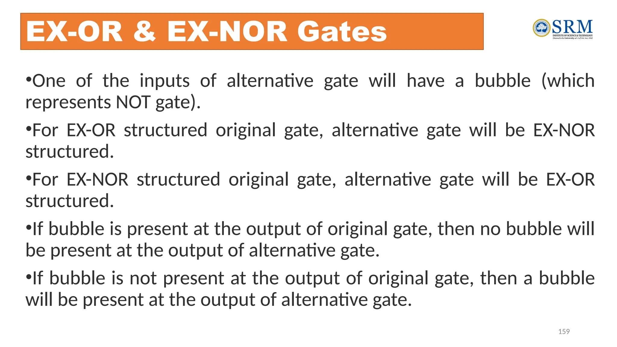 159
EX-OR & EX-NOR Gates
•One of the inputs of alternative gate will have a bubble (which
represents NOT gate).
•For EX-OR structured original gate, alternative gate will be EX-NOR
structured.
•For EX-NOR structured original gate, alternative gate will be EX-OR
structured.
•If bubble is present at the output of original gate, then no bubble will
be present at the output of alternative gate.
•If bubble is not present at the output of original gate, then a bubble
will be present at the output of alternative gate.
 