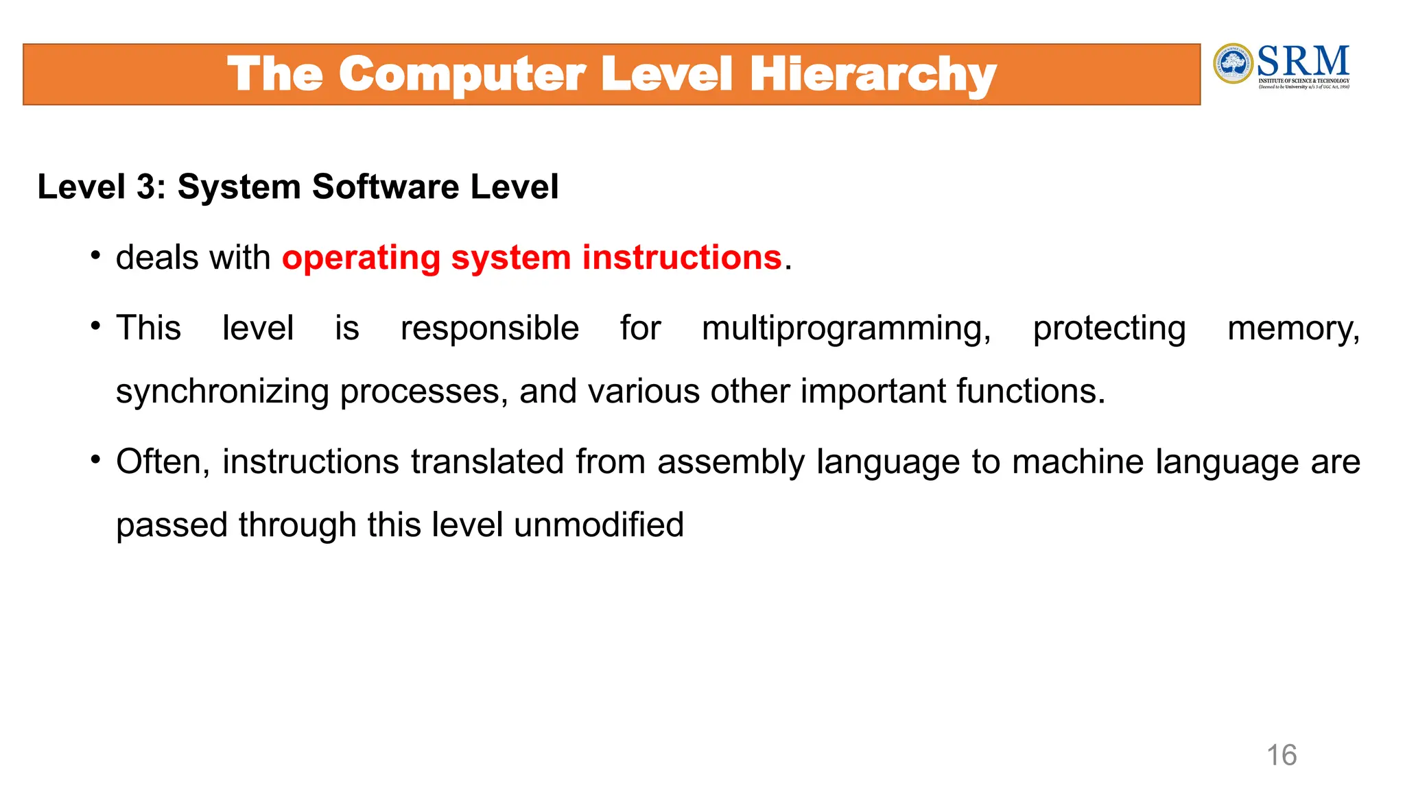 Level 3: System Software Level
• deals with operating system instructions.
• This level is responsible for multiprogramming, protecting memory,
synchronizing processes, and various other important functions.
• Often, instructions translated from assembly language to machine language are
passed through this level unmodified
16
The Computer Level Hierarchy
 