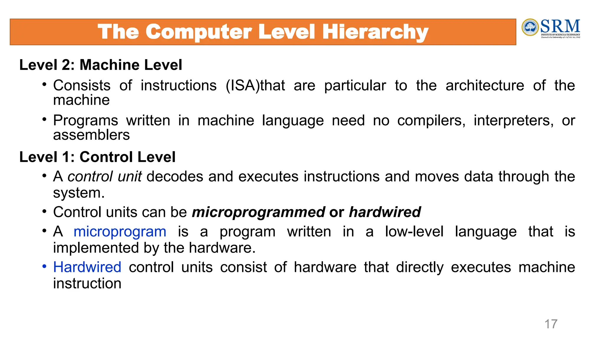 Level 2: Machine Level
• Consists of instructions (ISA)that are particular to the architecture of the
machine
• Programs written in machine language need no compilers, interpreters, or
assemblers
Level 1: Control Level
• A control unit decodes and executes instructions and moves data through the
system.
• Control units can be microprogrammed or hardwired
• A microprogram is a program written in a low-level language that is
implemented by the hardware.
• Hardwired control units consist of hardware that directly executes machine
instruction
17
The Computer Level Hierarchy
 