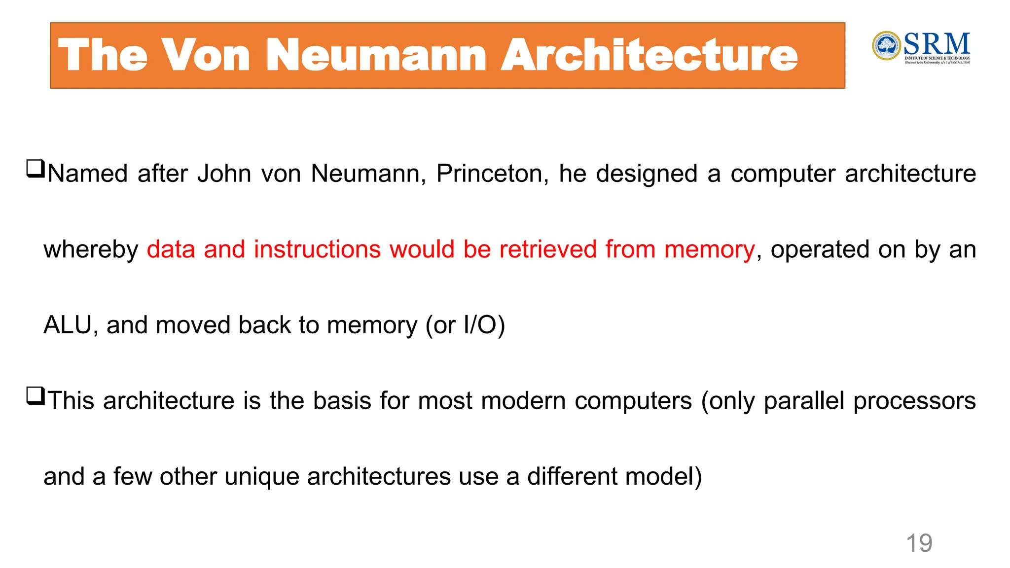 The Von Neumann Architecture
Named after John von Neumann, Princeton, he designed a computer architecture
whereby data and instructions would be retrieved from memory, operated on by an
ALU, and moved back to memory (or I/O)
This architecture is the basis for most modern computers (only parallel processors
and a few other unique architectures use a different model)
19
 