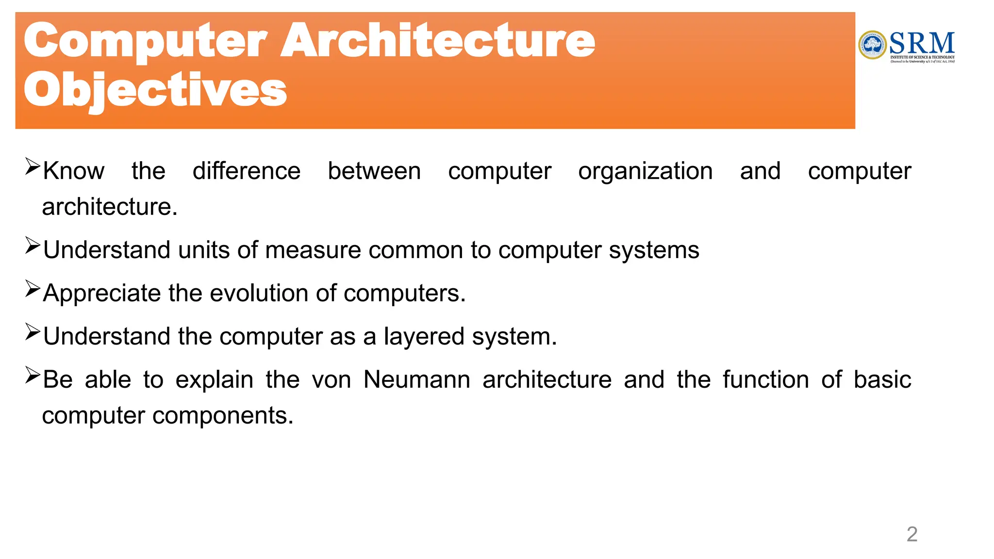 2
Know the difference between computer organization and computer
architecture.
Understand units of measure common to computer systems
Appreciate the evolution of computers.
Understand the computer as a layered system.
Be able to explain the von Neumann architecture and the function of basic
computer components.
Computer Architecture
Objectives
 
