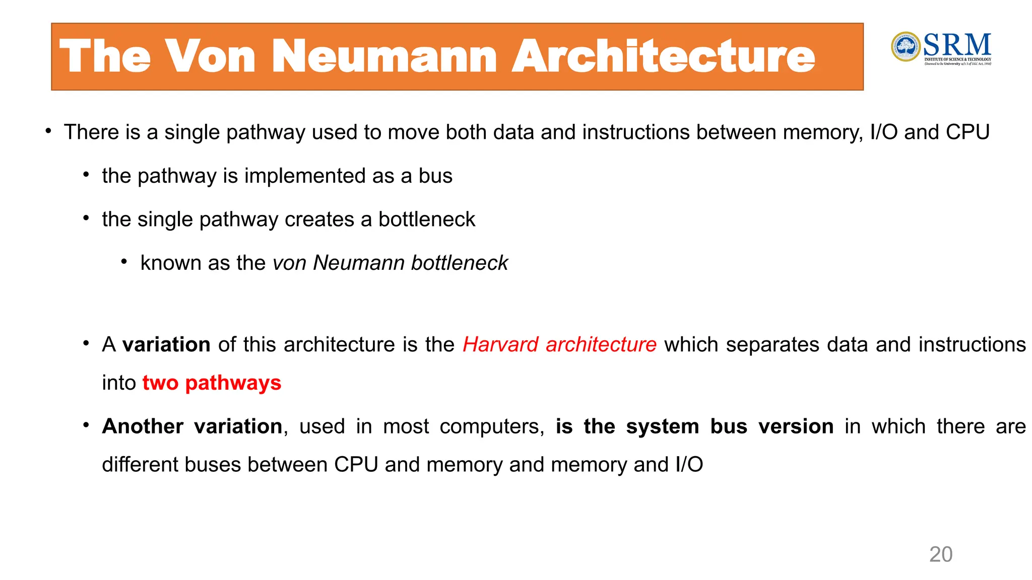 • There is a single pathway used to move both data and instructions between memory, I/O and CPU
• the pathway is implemented as a bus
• the single pathway creates a bottleneck
• known as the von Neumann bottleneck
• A variation of this architecture is the Harvard architecture which separates data and instructions
into two pathways
• Another variation, used in most computers, is the system bus version in which there are
different buses between CPU and memory and memory and I/O
20
The Von Neumann Architecture
 