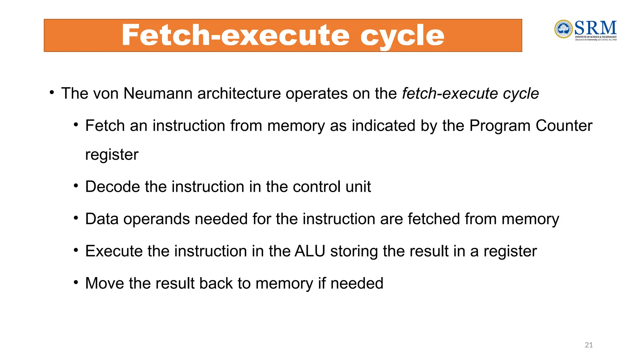 Fetch-execute cycle
21
• The von Neumann architecture operates on the fetch-execute cycle
• Fetch an instruction from memory as indicated by the Program Counter
register
• Decode the instruction in the control unit
• Data operands needed for the instruction are fetched from memory
• Execute the instruction in the ALU storing the result in a register
• Move the result back to memory if needed
 