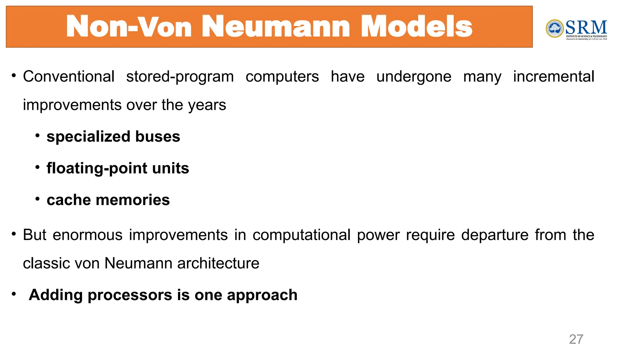 Non-Von Neumann Models
• Conventional stored-program computers have undergone many incremental
improvements over the years
• specialized buses
• floating-point units
• cache memories
• But enormous improvements in computational power require departure from the
classic von Neumann architecture
• Adding processors is one approach
27
 