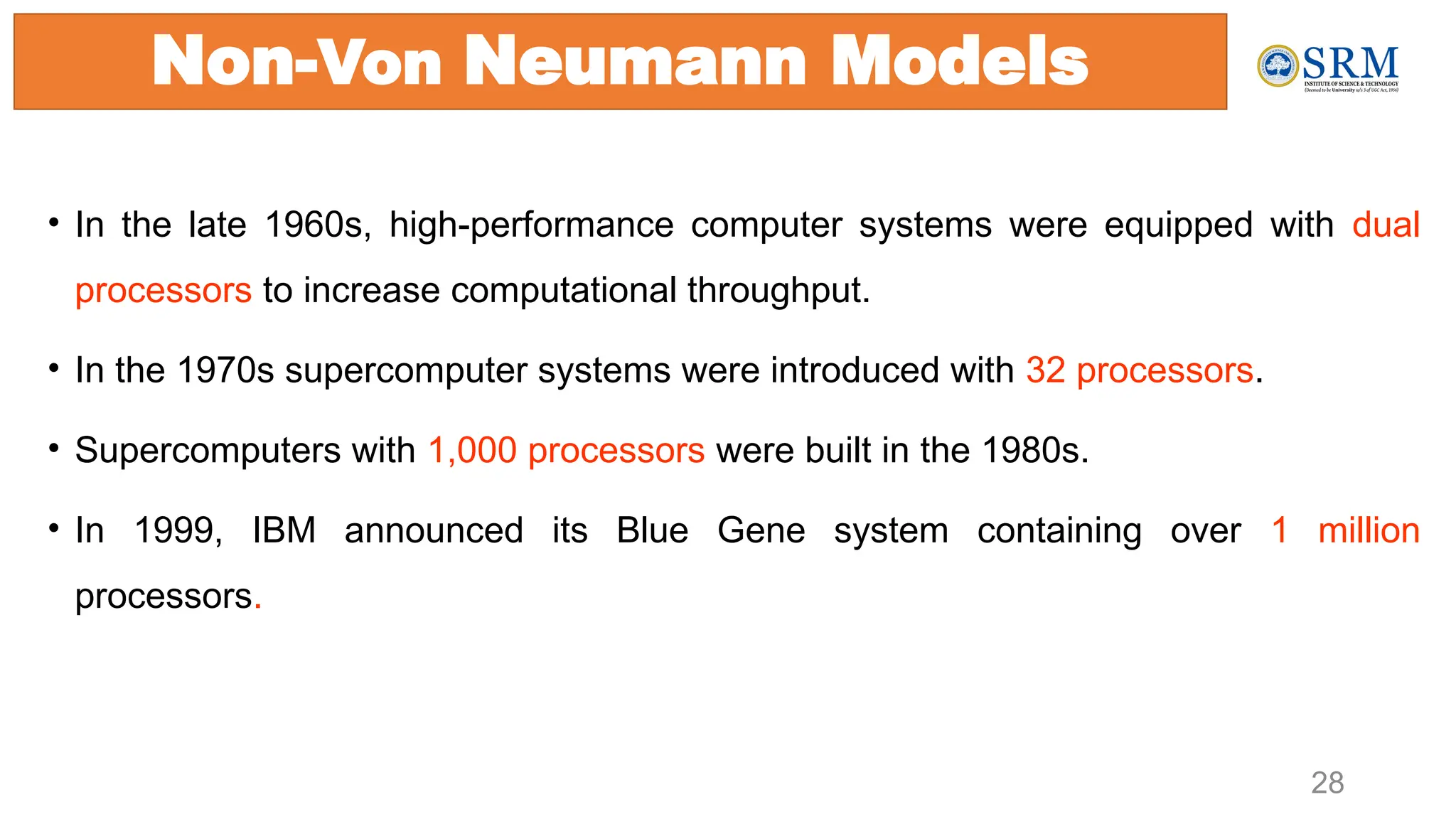 • In the late 1960s, high-performance computer systems were equipped with dual
processors to increase computational throughput.
• In the 1970s supercomputer systems were introduced with 32 processors.
• Supercomputers with 1,000 processors were built in the 1980s.
• In 1999, IBM announced its Blue Gene system containing over 1 million
processors.
28
Non-Von Neumann Models
 
