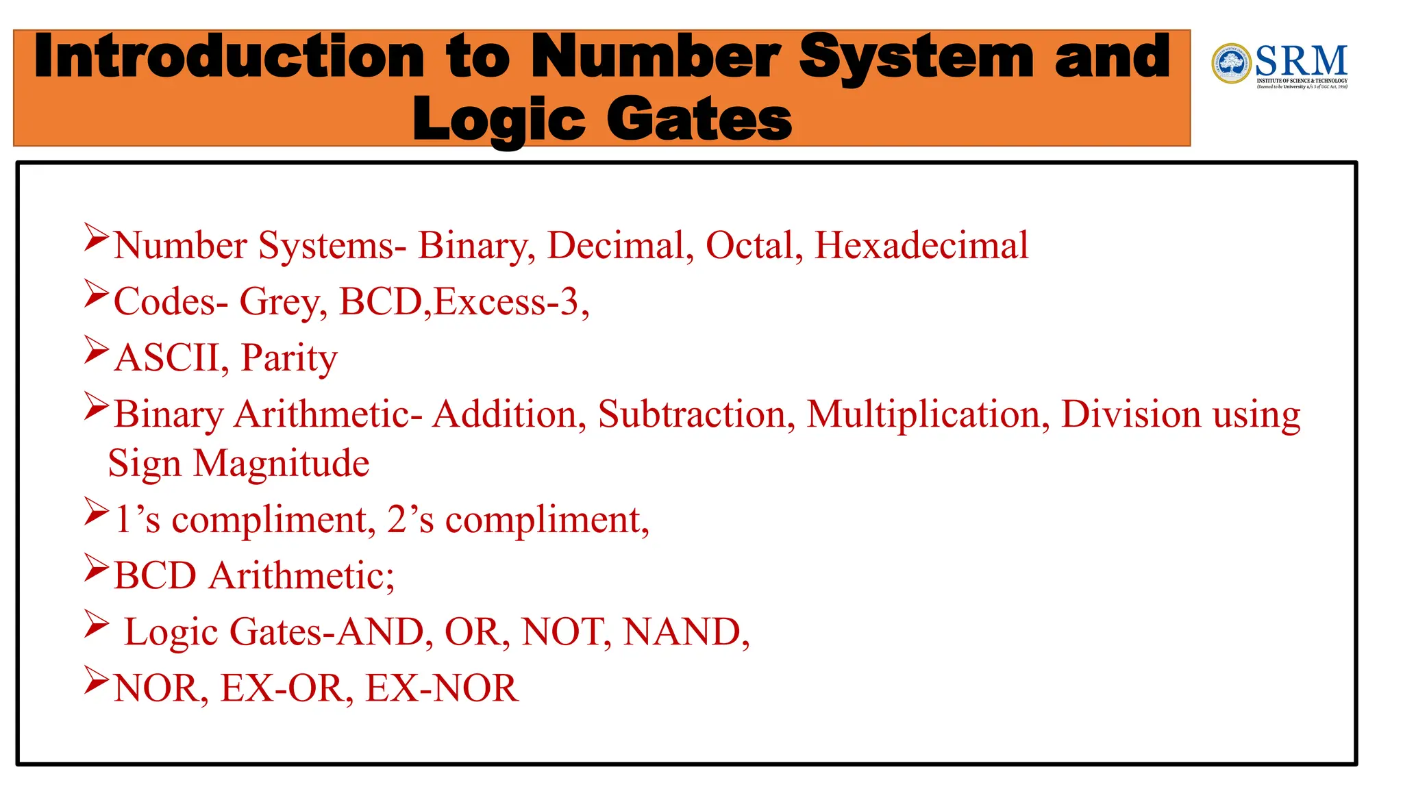 Introduction to Number System and
Logic Gates
Number Systems- Binary, Decimal, Octal, Hexadecimal
Codes- Grey, BCD,Excess-3,
ASCII, Parity
Binary Arithmetic- Addition, Subtraction, Multiplication, Division using
Sign Magnitude
1’s compliment, 2’s compliment,
BCD Arithmetic;
 Logic Gates-AND, OR, NOT, NAND,
NOR, EX-OR, EX-NOR
 