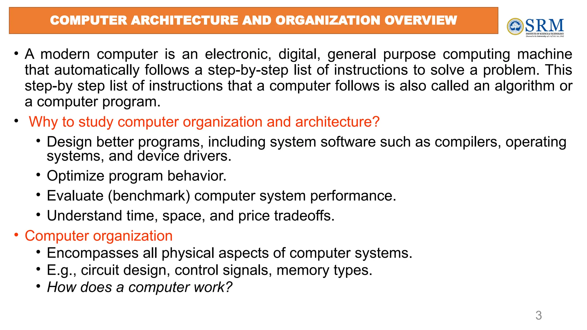 3
• A modern computer is an electronic, digital, general purpose computing machine
that automatically follows a step-by-step list of instructions to solve a problem. This
step-by step list of instructions that a computer follows is also called an algorithm or
a computer program.
• Why to study computer organization and architecture?
• Design better programs, including system software such as compilers, operating
systems, and device drivers.
• Optimize program behavior.
• Evaluate (benchmark) computer system performance.
• Understand time, space, and price tradeoffs.
• Computer organization
• Encompasses all physical aspects of computer systems.
• E.g., circuit design, control signals, memory types.
• How does a computer work?
COMPUTER ARCHITECTURE AND ORGANIZATION OVERVIEW
 