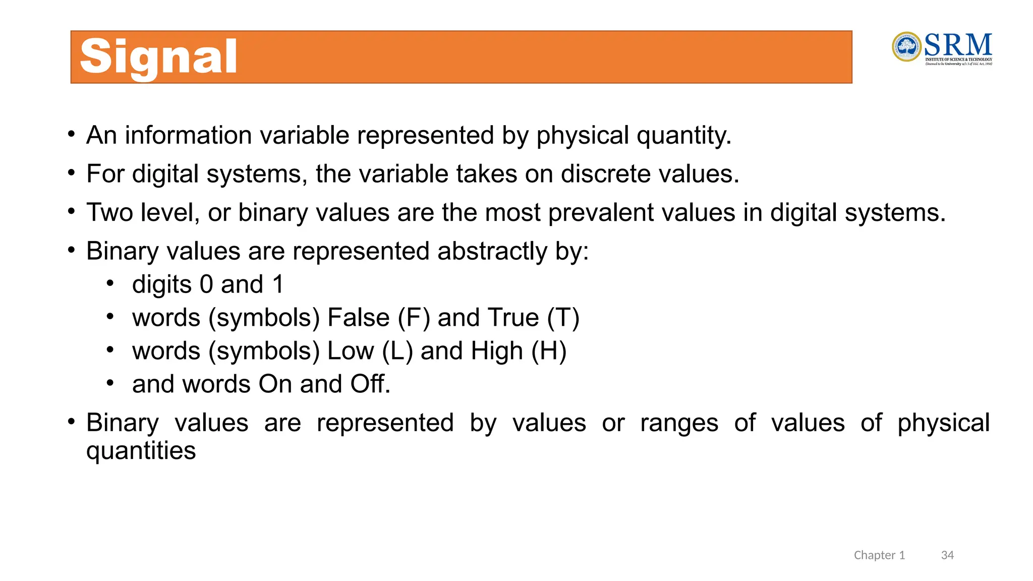 Chapter 1 34
Signal
• An information variable represented by physical quantity.
• For digital systems, the variable takes on discrete values.
• Two level, or binary values are the most prevalent values in digital systems.
• Binary values are represented abstractly by:
• digits 0 and 1
• words (symbols) False (F) and True (T)
• words (symbols) Low (L) and High (H)
• and words On and Off.
• Binary values are represented by values or ranges of values of physical
quantities
 