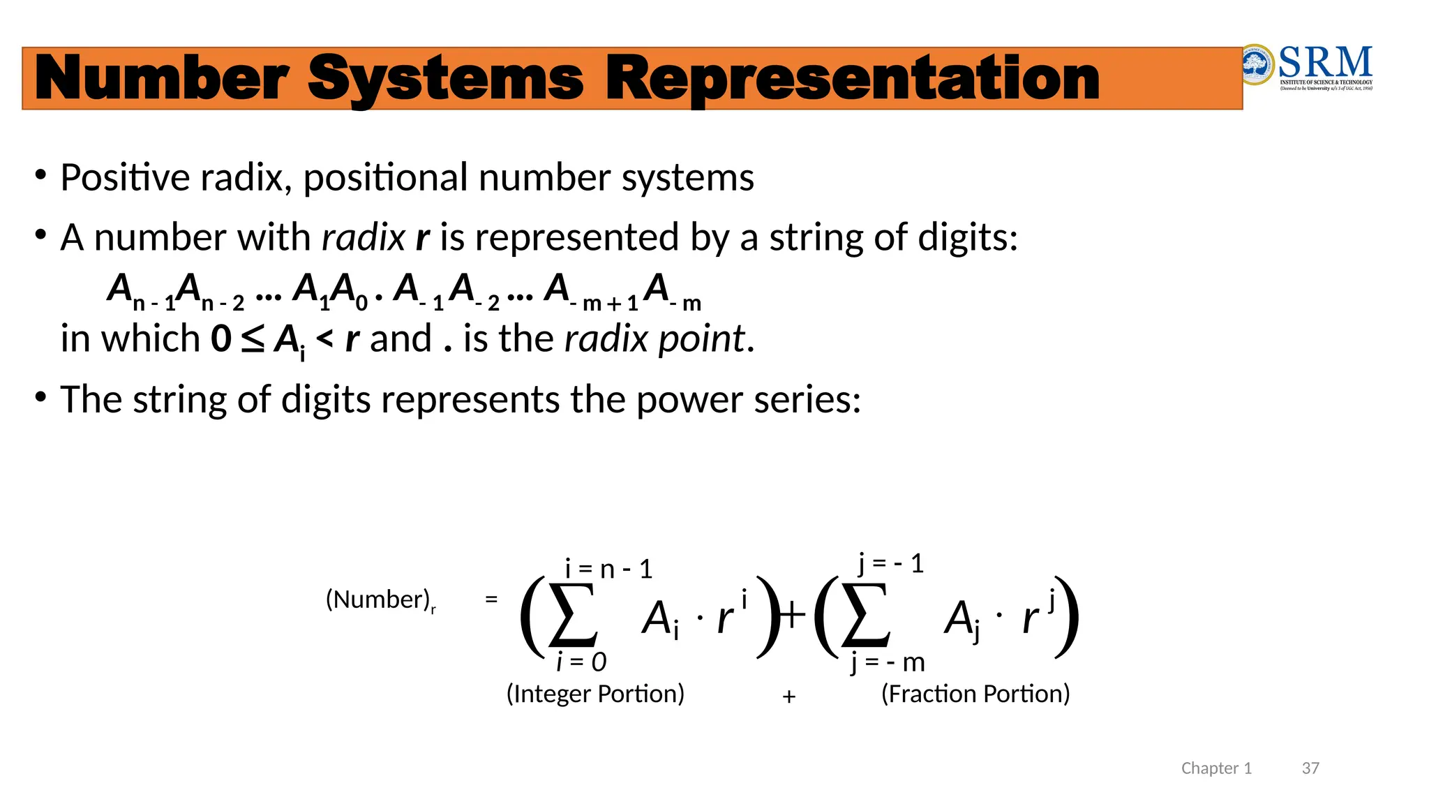 Chapter 1 37
Number Systems Representation
• Positive radix, positional number systems
• A number with radix r is represented by a string of digits:
An - 1An - 2 … A1A0 . A- 1 A- 2 … A- m + 1 A- m
in which 0 £ Ai < r and . is the radix point.
• The string of digits represents the power series:
( ) ( )
(Number)r =
å
å +
j = - m
j
j
i
i = 0
i r
A
r
A
(Integer Portion) + (Fraction Portion)
i = n - 1 j = - 1
 