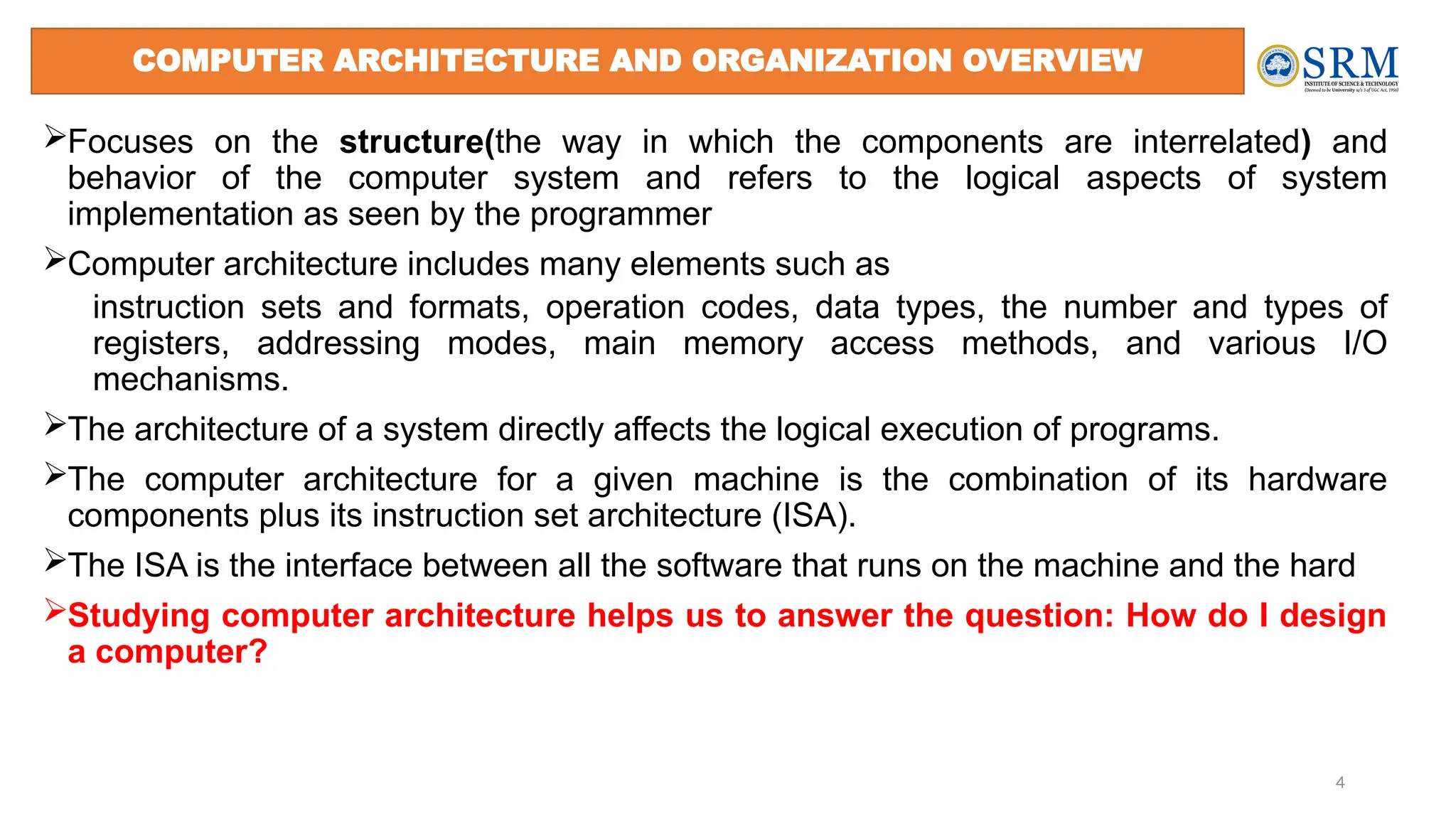 Focuses on the structure(the way in which the components are interrelated) and
behavior of the computer system and refers to the logical aspects of system
implementation as seen by the programmer
Computer architecture includes many elements such as
instruction sets and formats, operation codes, data types, the number and types of
registers, addressing modes, main memory access methods, and various I/O
mechanisms.
The architecture of a system directly affects the logical execution of programs.
The computer architecture for a given machine is the combination of its hardware
components plus its instruction set architecture (ISA).
The ISA is the interface between all the software that runs on the machine and the hard
Studying computer architecture helps us to answer the question: How do I design
a computer?
4
COMPUTER ARCHITECTURE AND ORGANIZATION OVERVIEW
 