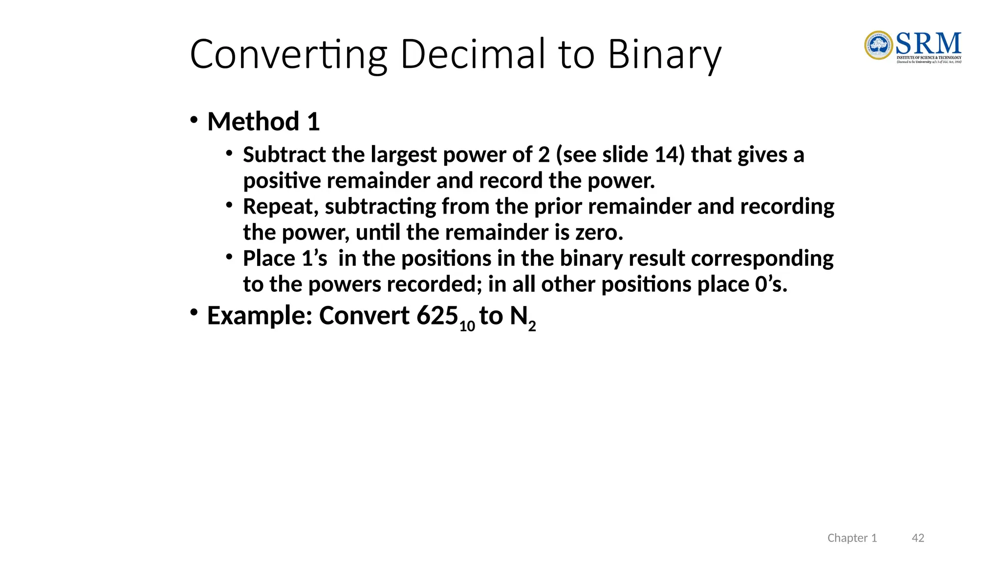 Chapter 1 42
• Method 1
• Subtract the largest power of 2 (see slide 14) that gives a
positive remainder and record the power.
• Repeat, subtracting from the prior remainder and recording
the power, until the remainder is zero.
• Place 1’s in the positions in the binary result corresponding
to the powers recorded; in all other positions place 0’s.
• Example: Convert 62510 to N2
Converting Decimal to Binary
 