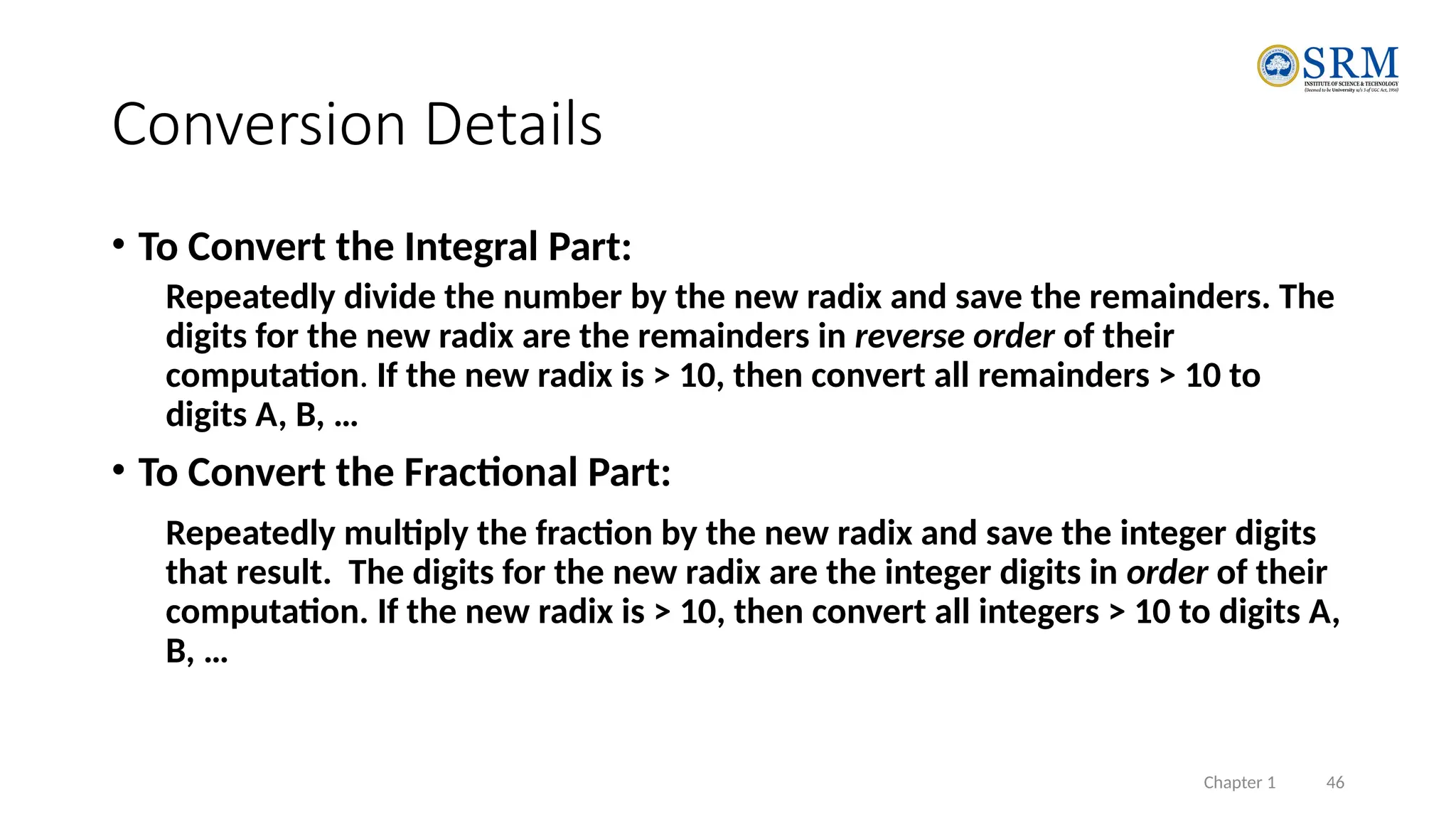 Chapter 1 46
Conversion Details
• To Convert the Integral Part:
Repeatedly divide the number by the new radix and save the remainders. The
digits for the new radix are the remainders in reverse order of their
computation. If the new radix is > 10, then convert all remainders > 10 to
digits A, B, …
• To Convert the Fractional Part:
Repeatedly multiply the fraction by the new radix and save the integer digits
that result. The digits for the new radix are the integer digits in order of their
computation. If the new radix is > 10, then convert all integers > 10 to digits A,
B, …
 