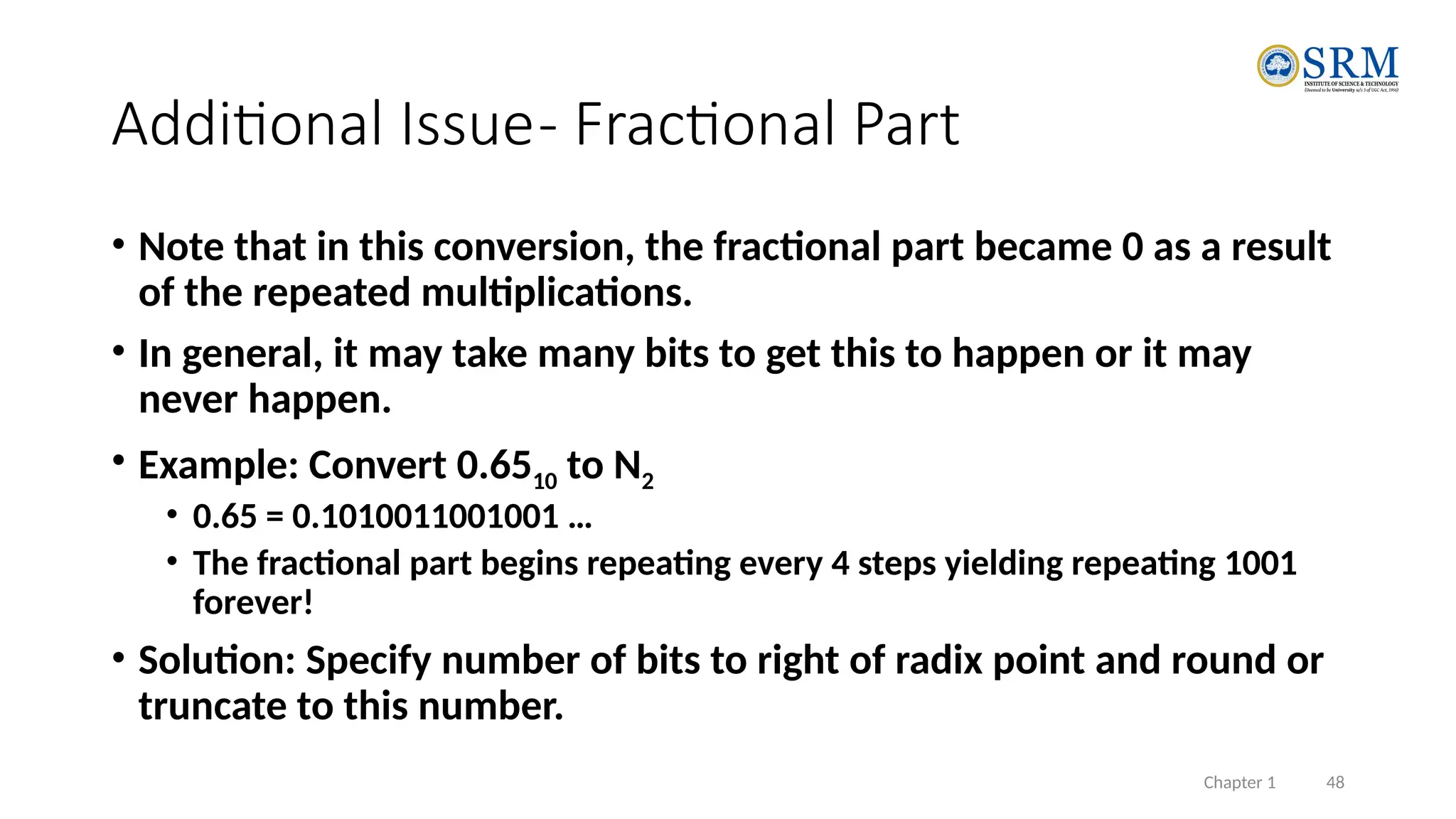 Chapter 1 48
Additional Issue- Fractional Part
• Note that in this conversion, the fractional part became 0 as a result
of the repeated multiplications.
• In general, it may take many bits to get this to happen or it may
never happen.
• Example: Convert 0.6510 to N2
• 0.65 = 0.1010011001001 …
• The fractional part begins repeating every 4 steps yielding repeating 1001
forever!
• Solution: Specify number of bits to right of radix point and round or
truncate to this number.
 