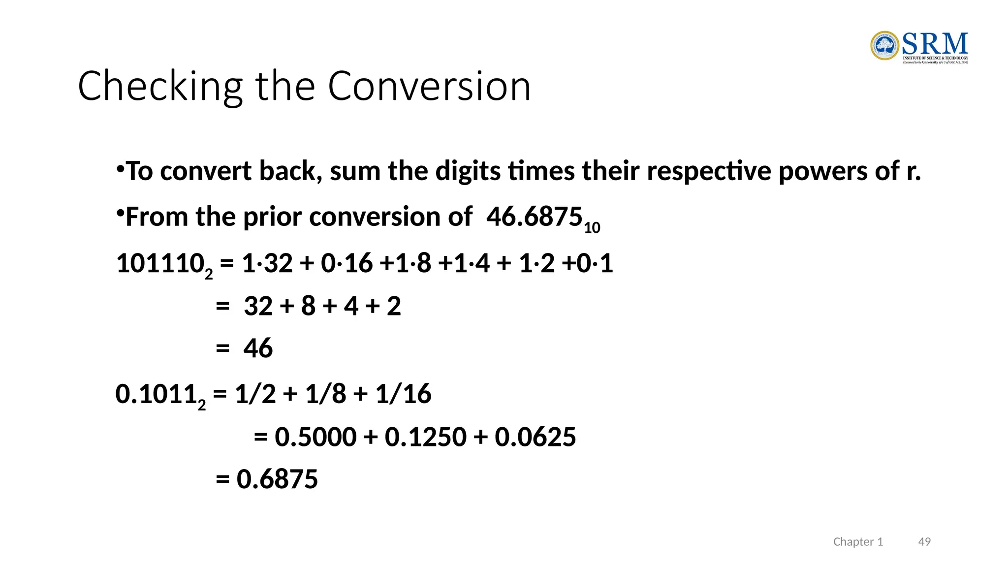 Chapter 1 49
Checking the Conversion
•To convert back, sum the digits times their respective powers of r.
•From the prior conversion of 46.687510
1011102 = 1·32 + 0·16 +1·8 +1·4 + 1·2 +0·1
= 32 + 8 + 4 + 2
= 46
0.10112 = 1/2 + 1/8 + 1/16
= 0.5000 + 0.1250 + 0.0625
= 0.6875
 