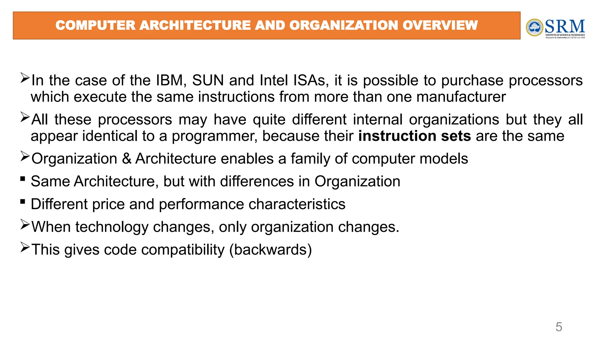5
In the case of the IBM, SUN and Intel ISAs, it is possible to purchase processors
which execute the same instructions from more than one manufacturer
All these processors may have quite different internal organizations but they all
appear identical to a programmer, because their instruction sets are the same
Organization & Architecture enables a family of computer models
 Same Architecture, but with differences in Organization
 Different price and performance characteristics
When technology changes, only organization changes.
This gives code compatibility (backwards)
COMPUTER ARCHITECTURE AND ORGANIZATION OVERVIEW
 