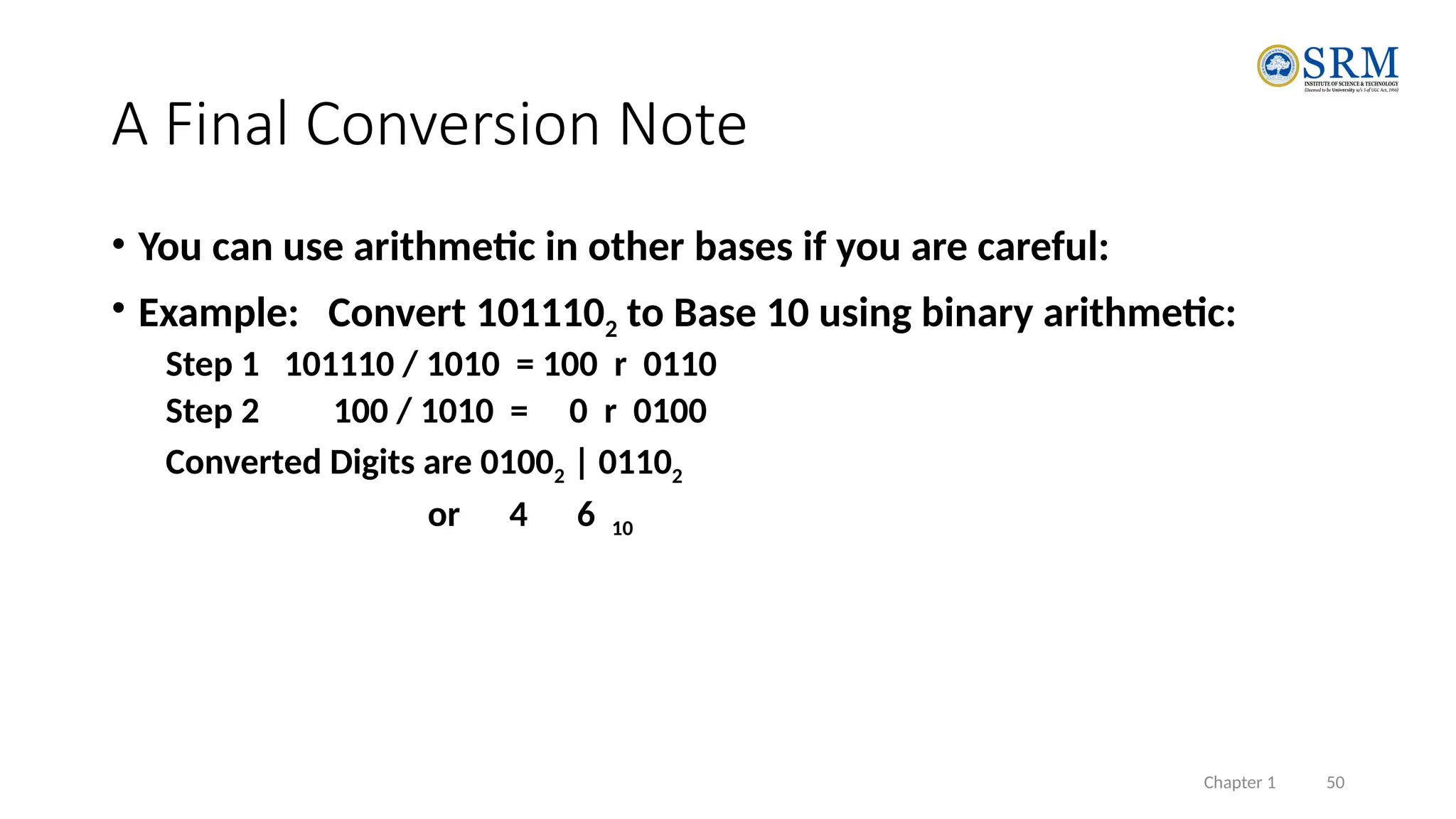 Chapter 1 50
A Final Conversion Note
• You can use arithmetic in other bases if you are careful:
• Example: Convert 1011102 to Base 10 using binary arithmetic:
Step 1 101110 / 1010 = 100 r 0110
Step 2 100 / 1010 = 0 r 0100
Converted Digits are 01002 | 01102
or 4 6 10
 