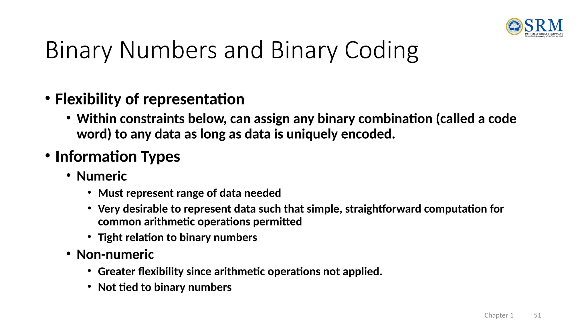 Chapter 1 51
Binary Numbers and Binary Coding
• Flexibility of representation
• Within constraints below, can assign any binary combination (called a code
word) to any data as long as data is uniquely encoded.
• Information Types
• Numeric
• Must represent range of data needed
• Very desirable to represent data such that simple, straightforward computation for
common arithmetic operations permitted
• Tight relation to binary numbers
• Non-numeric
• Greater flexibility since arithmetic operations not applied.
• Not tied to binary numbers
 