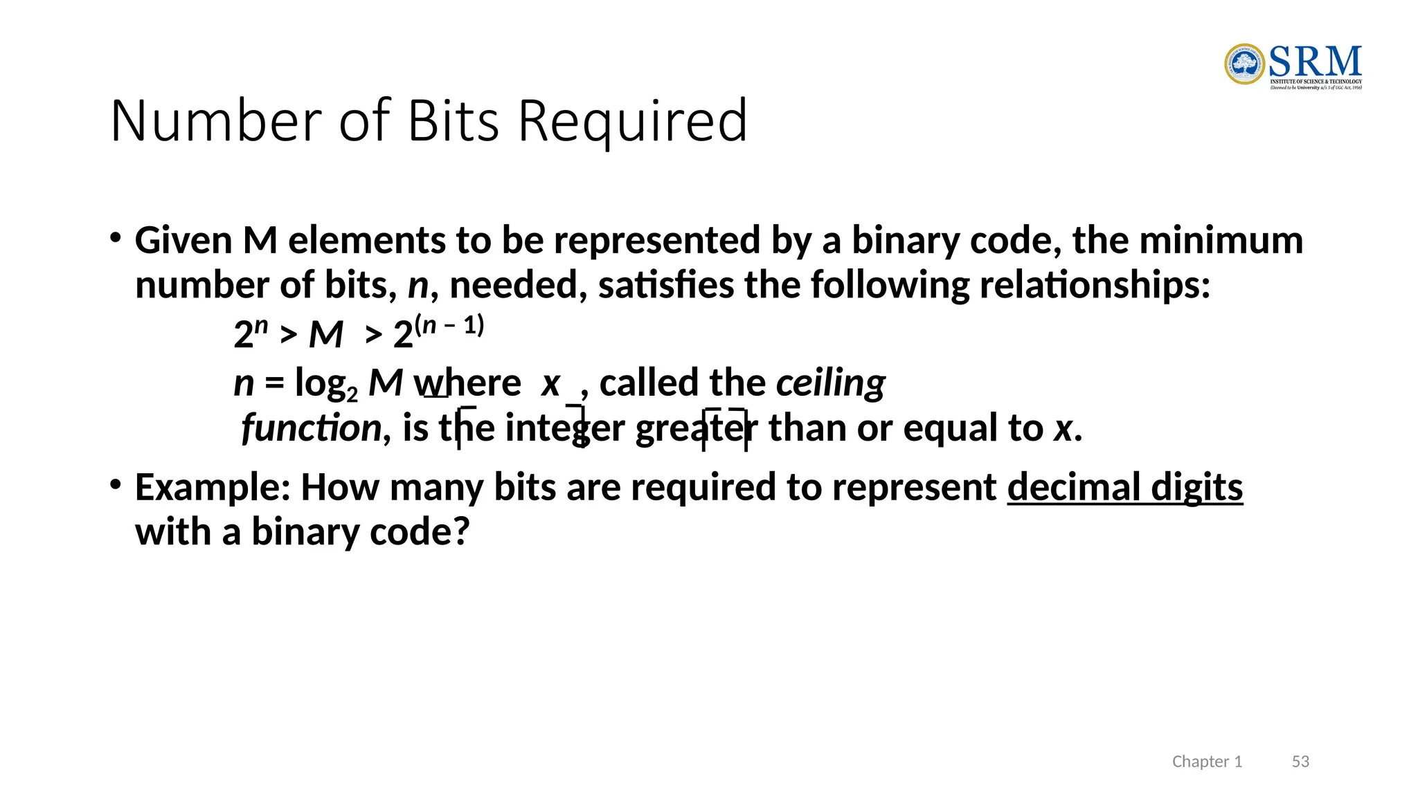 Chapter 1 53
• Given M elements to be represented by a binary code, the minimum
number of bits, n, needed, satisfies the following relationships:
2n
> M > 2(n – 1)
n = log2 M where x , called the ceiling
function, is the integer greater than or equal to x.
• Example: How many bits are required to represent decimal digits
with a binary code?
Number of Bits Required
 
