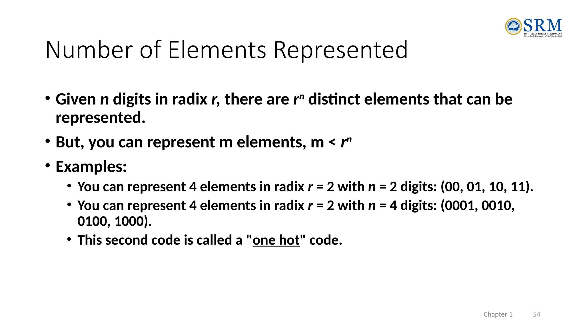 Chapter 1 54
Number of Elements Represented
• Given n digits in radix r, there are rn
distinct elements that can be
represented.
• But, you can represent m elements, m < rn
• Examples:
• You can represent 4 elements in radix r = 2 with n = 2 digits: (00, 01, 10, 11).
• You can represent 4 elements in radix r = 2 with n = 4 digits: (0001, 0010,
0100, 1000).
• This second code is called a "one hot" code.
 