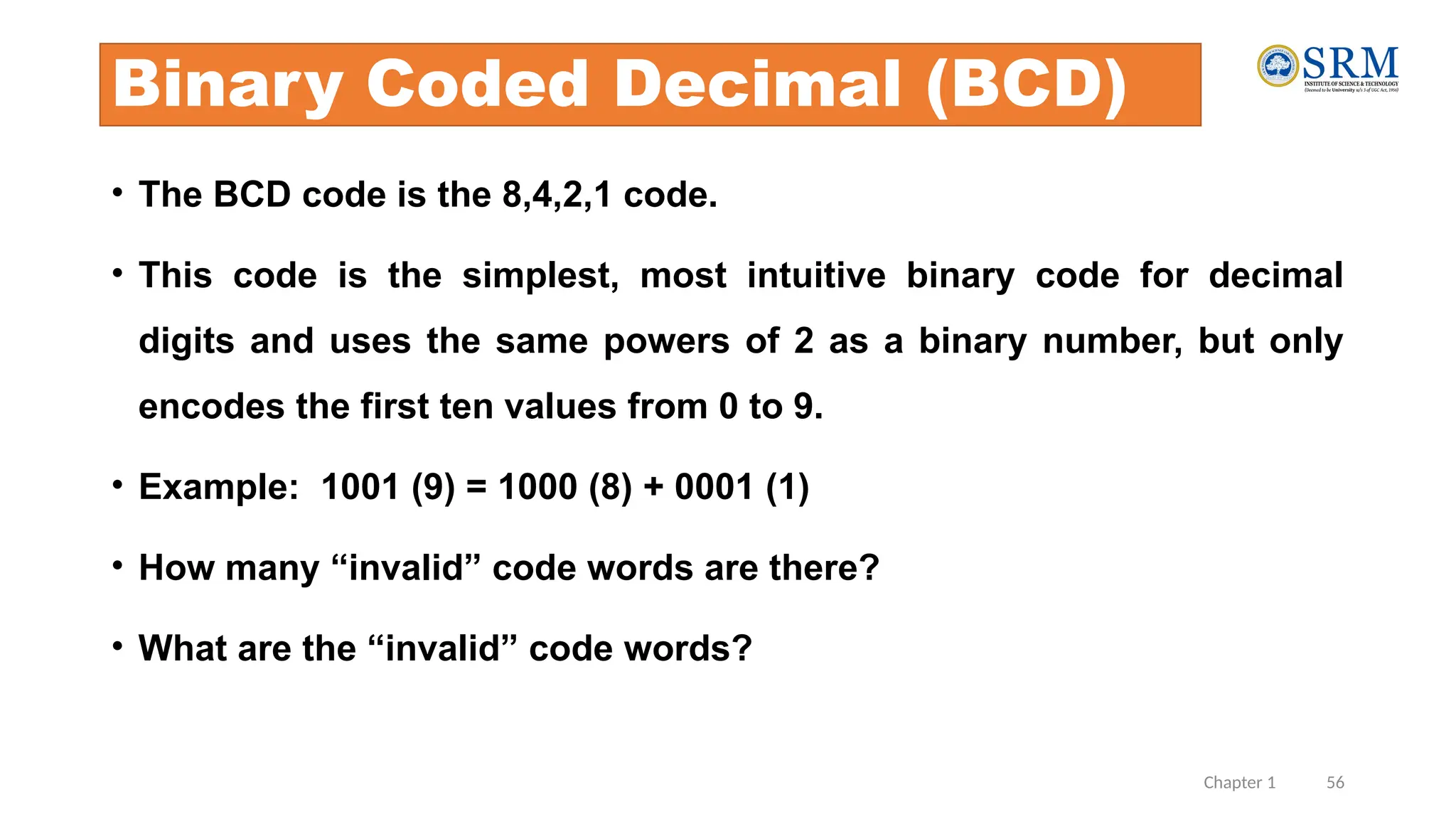 Chapter 1 56
Binary Coded Decimal (BCD)
• The BCD code is the 8,4,2,1 code.
• This code is the simplest, most intuitive binary code for decimal
digits and uses the same powers of 2 as a binary number, but only
encodes the first ten values from 0 to 9.
• Example: 1001 (9) = 1000 (8) + 0001 (1)
• How many “invalid” code words are there?
• What are the “invalid” code words?
 
