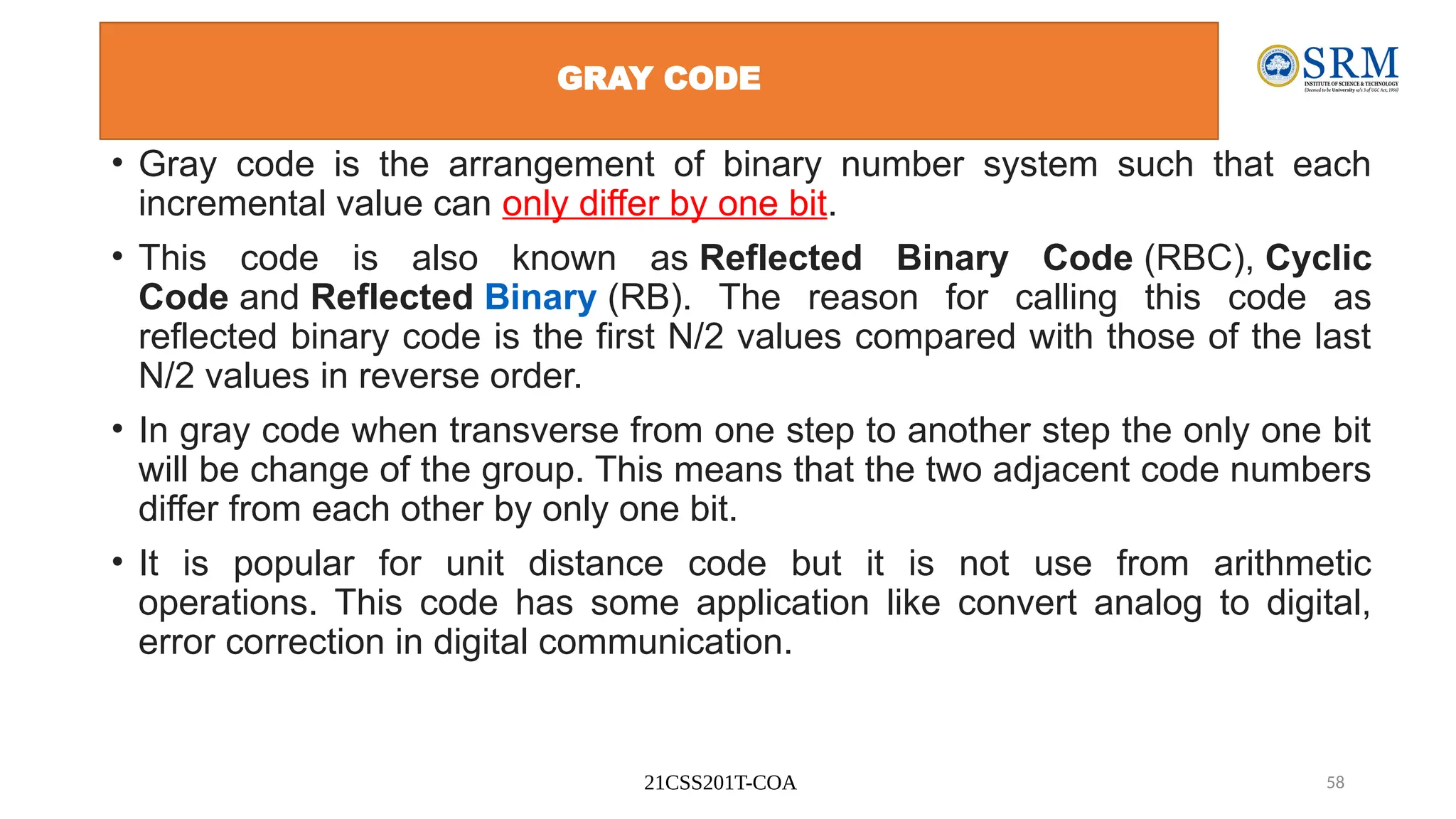21CSS201T-COA 58
GRAY CODE
• Gray code is the arrangement of binary number system such that each
incremental value can only differ by one bit.
• This code is also known as Reflected Binary Code (RBC), Cyclic
Code and Reflected Binary (RB). The reason for calling this code as
reflected binary code is the first N/2 values compared with those of the last
N/2 values in reverse order.
• In gray code when transverse from one step to another step the only one bit
will be change of the group. This means that the two adjacent code numbers
differ from each other by only one bit.
• It is popular for unit distance code but it is not use from arithmetic
operations. This code has some application like convert analog to digital,
error correction in digital communication.
 