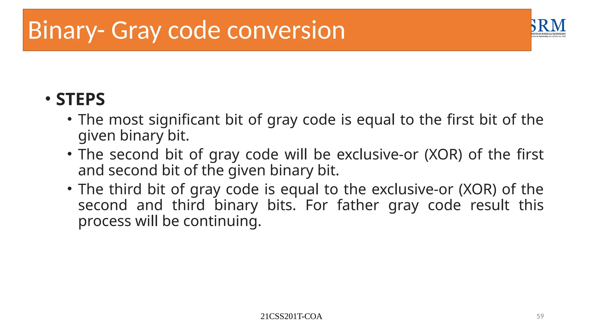 21CSS201T-COA 59
Binary- Gray code conversion
• STEPS
• The most significant bit of gray code is equal to the first bit of the
given binary bit.
• The second bit of gray code will be exclusive-or (XOR) of the first
and second bit of the given binary bit.
• The third bit of gray code is equal to the exclusive-or (XOR) of the
second and third binary bits. For father gray code result this
process will be continuing.
 