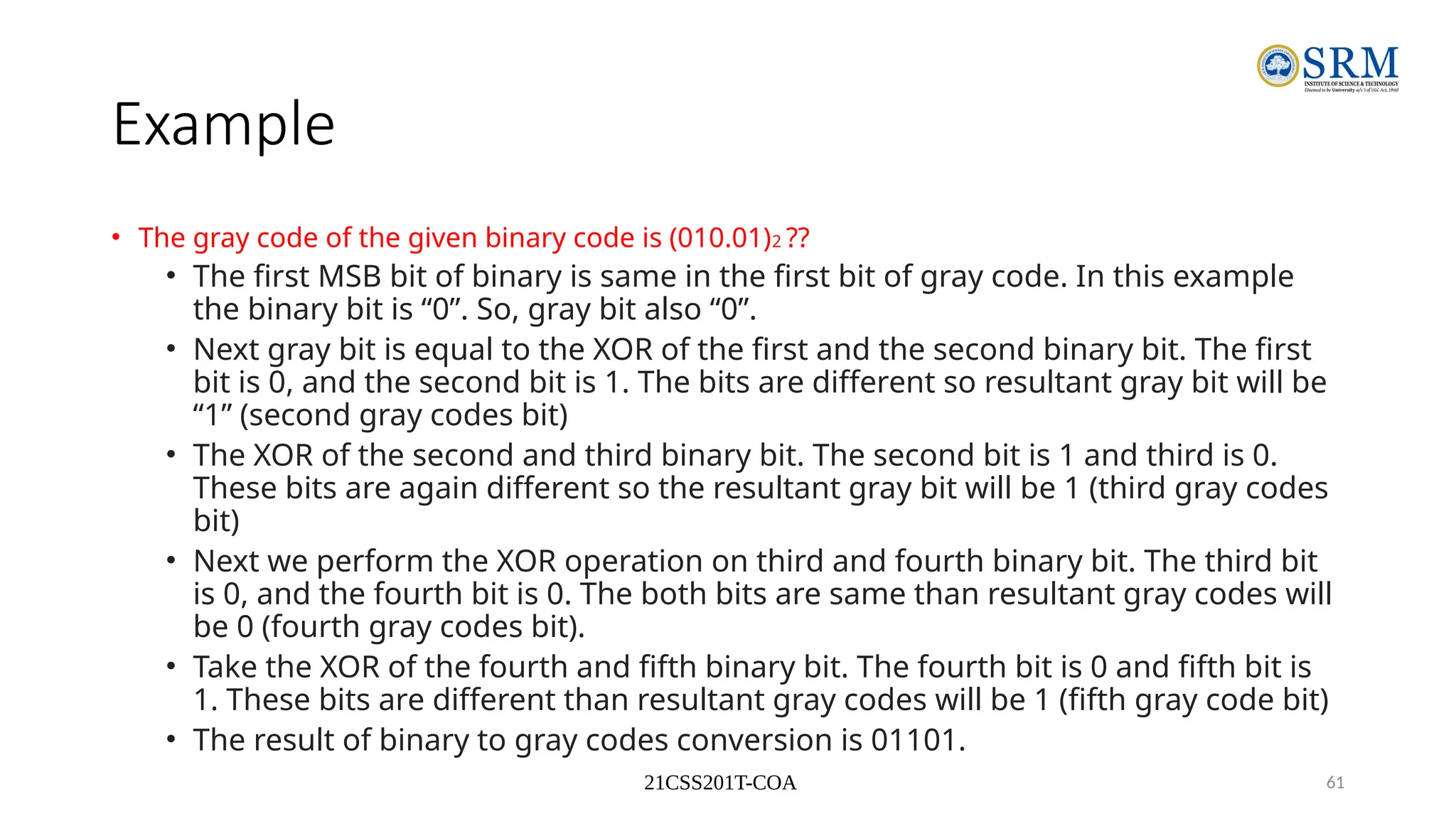 21CSS201T-COA 61
Example
• The gray code of the given binary code is (010.01)2 ??
• The first MSB bit of binary is same in the first bit of gray code. In this example
the binary bit is “0”. So, gray bit also “0”.
• Next gray bit is equal to the XOR of the first and the second binary bit. The first
bit is 0, and the second bit is 1. The bits are different so resultant gray bit will be
“1” (second gray codes bit)
• The XOR of the second and third binary bit. The second bit is 1 and third is 0.
These bits are again different so the resultant gray bit will be 1 (third gray codes
bit)
• Next we perform the XOR operation on third and fourth binary bit. The third bit
is 0, and the fourth bit is 0. The both bits are same than resultant gray codes will
be 0 (fourth gray codes bit).
• Take the XOR of the fourth and fifth binary bit. The fourth bit is 0 and fifth bit is
1. These bits are different than resultant gray codes will be 1 (fifth gray code bit)
• The result of binary to gray codes conversion is 01101.
 