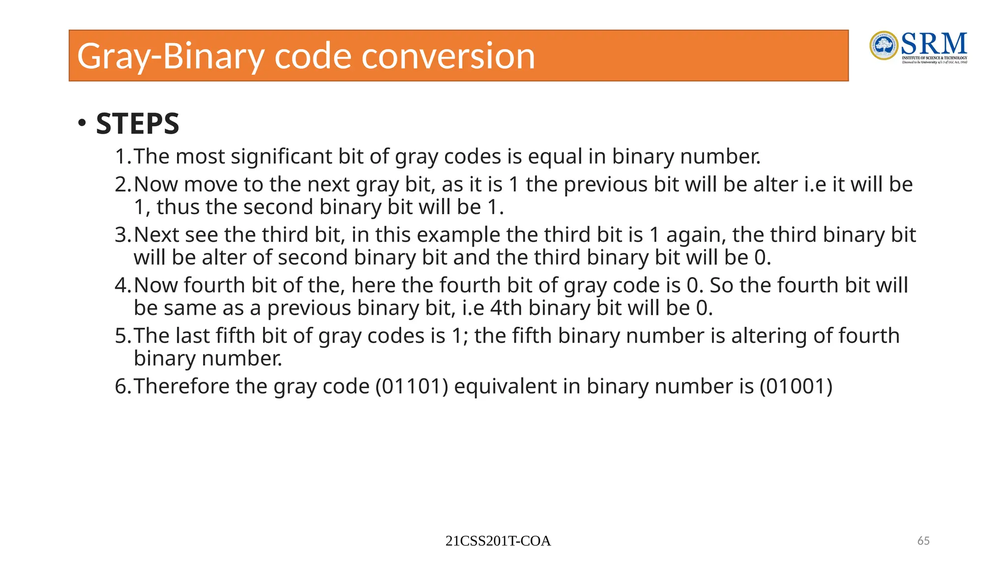 21CSS201T-COA 65
Gray-Binary code conversion
• STEPS
1.The most significant bit of gray codes is equal in binary number.
2.Now move to the next gray bit, as it is 1 the previous bit will be alter i.e it will be
1, thus the second binary bit will be 1.
3.Next see the third bit, in this example the third bit is 1 again, the third binary bit
will be alter of second binary bit and the third binary bit will be 0.
4.Now fourth bit of the, here the fourth bit of gray code is 0. So the fourth bit will
be same as a previous binary bit, i.e 4th binary bit will be 0.
5.The last fifth bit of gray codes is 1; the fifth binary number is altering of fourth
binary number.
6.Therefore the gray code (01101) equivalent in binary number is (01001)
 
