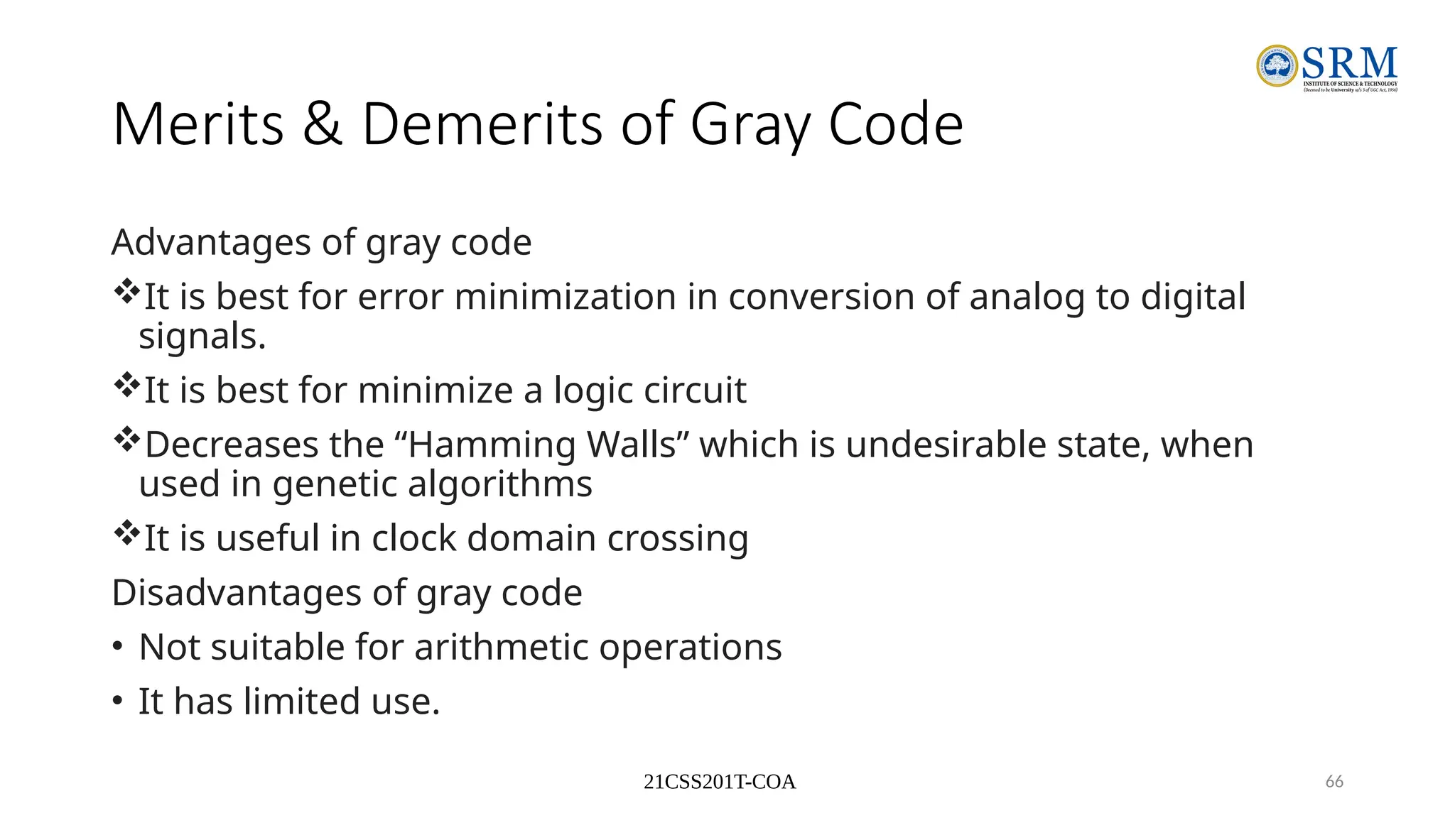 21CSS201T-COA 66
Merits & Demerits of Gray Code
Advantages of gray code
It is best for error minimization in conversion of analog to digital
signals.
It is best for minimize a logic circuit
Decreases the “Hamming Walls” which is undesirable state, when
used in genetic algorithms
It is useful in clock domain crossing
Disadvantages of gray code
• Not suitable for arithmetic operations
• It has limited use.
 