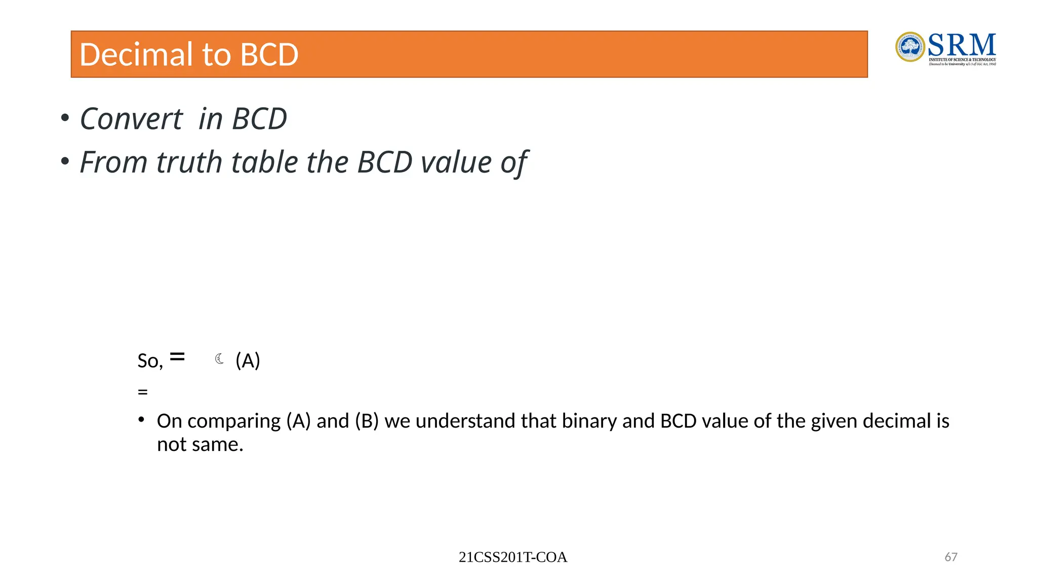 21CSS201T-COA 67
Decimal to BCD
• Convert in BCD
• From truth table the BCD value of
So, =  (A)
=
• On comparing (A) and (B) we understand that binary and BCD value of the given decimal is
not same.
 