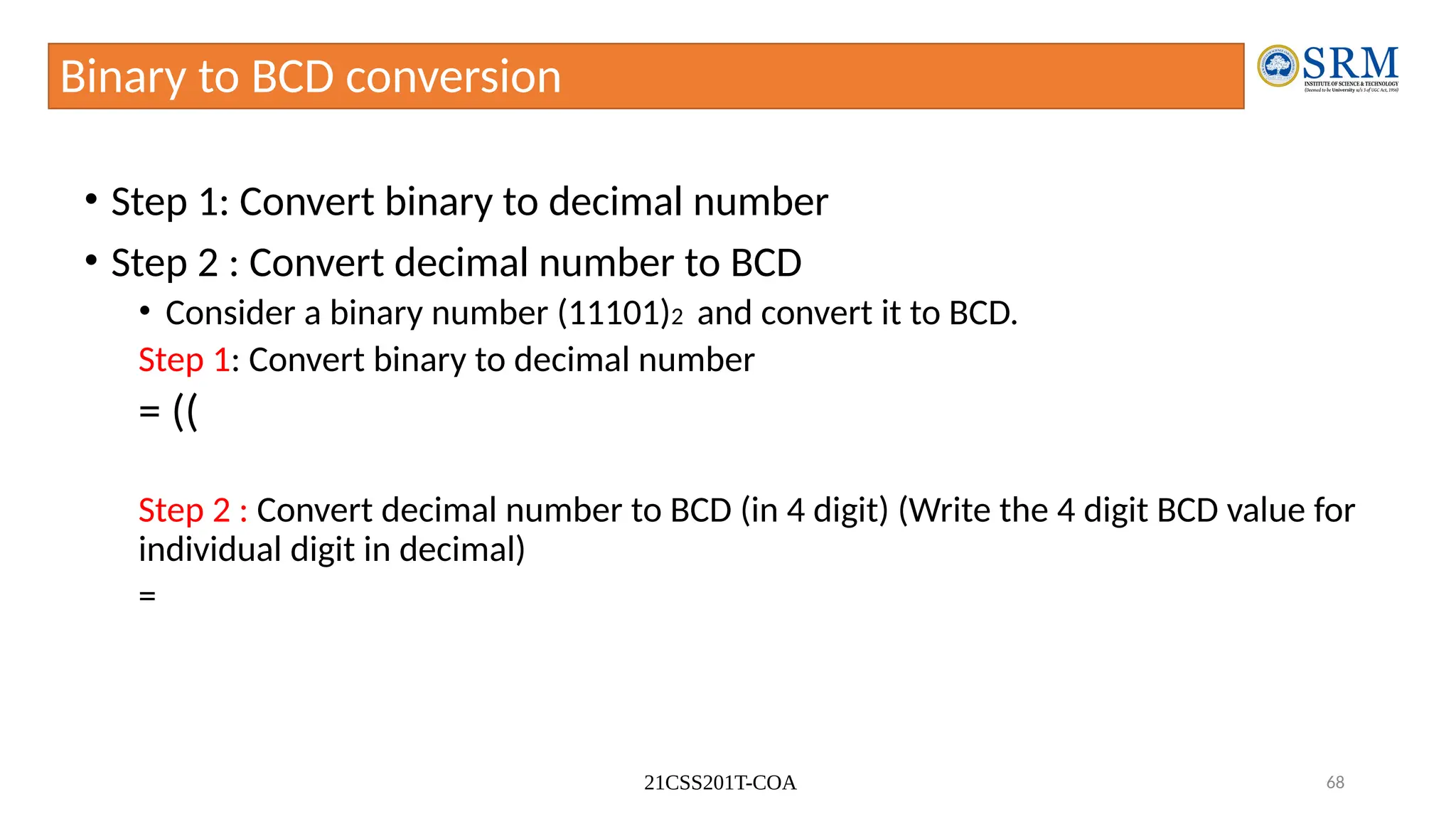 21CSS201T-COA 68
Binary to BCD conversion
• Step 1: Convert binary to decimal number
• Step 2 : Convert decimal number to BCD
• Consider a binary number (11101)2 and convert it to BCD.
Step 1: Convert binary to decimal number
= ((
Step 2 : Convert decimal number to BCD (in 4 digit) (Write the 4 digit BCD value for
individual digit in decimal)
=
 