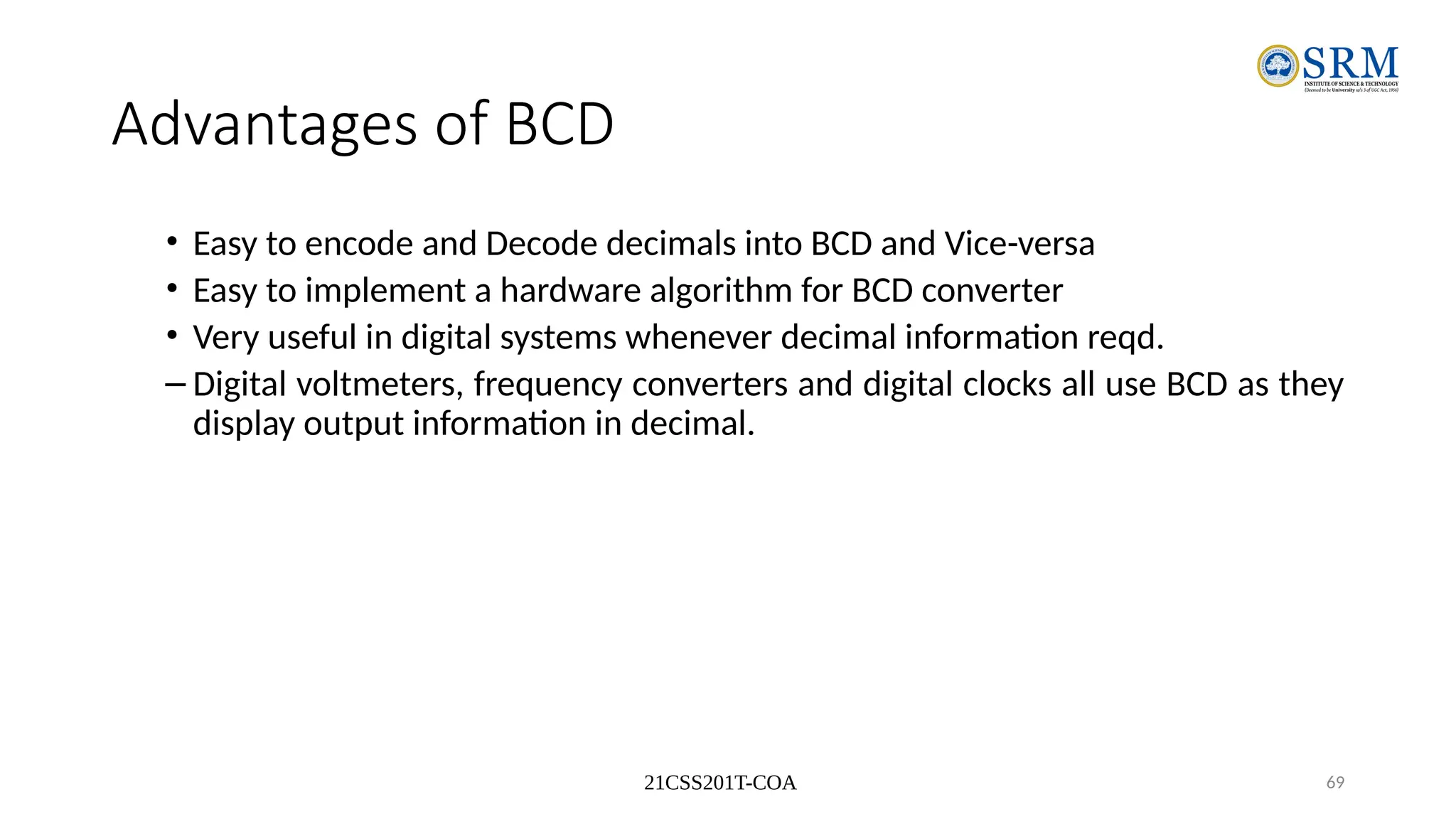21CSS201T-COA 69
Advantages of BCD
• Easy to encode and Decode decimals into BCD and Vice-versa
• Easy to implement a hardware algorithm for BCD converter
• Very useful in digital systems whenever decimal information reqd.
– Digital voltmeters, frequency converters and digital clocks all use BCD as they
display output information in decimal.
 