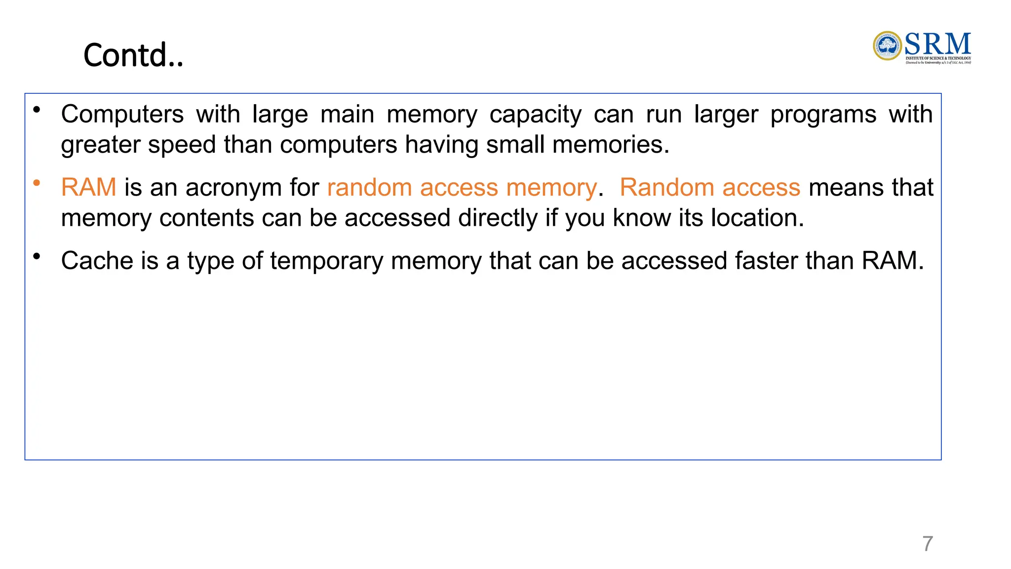 7
Contd..
• Computers with large main memory capacity can run larger programs with
greater speed than computers having small memories.
• RAM is an acronym for random access memory. Random access means that
memory contents can be accessed directly if you know its location.
• Cache is a type of temporary memory that can be accessed faster than RAM.
 
