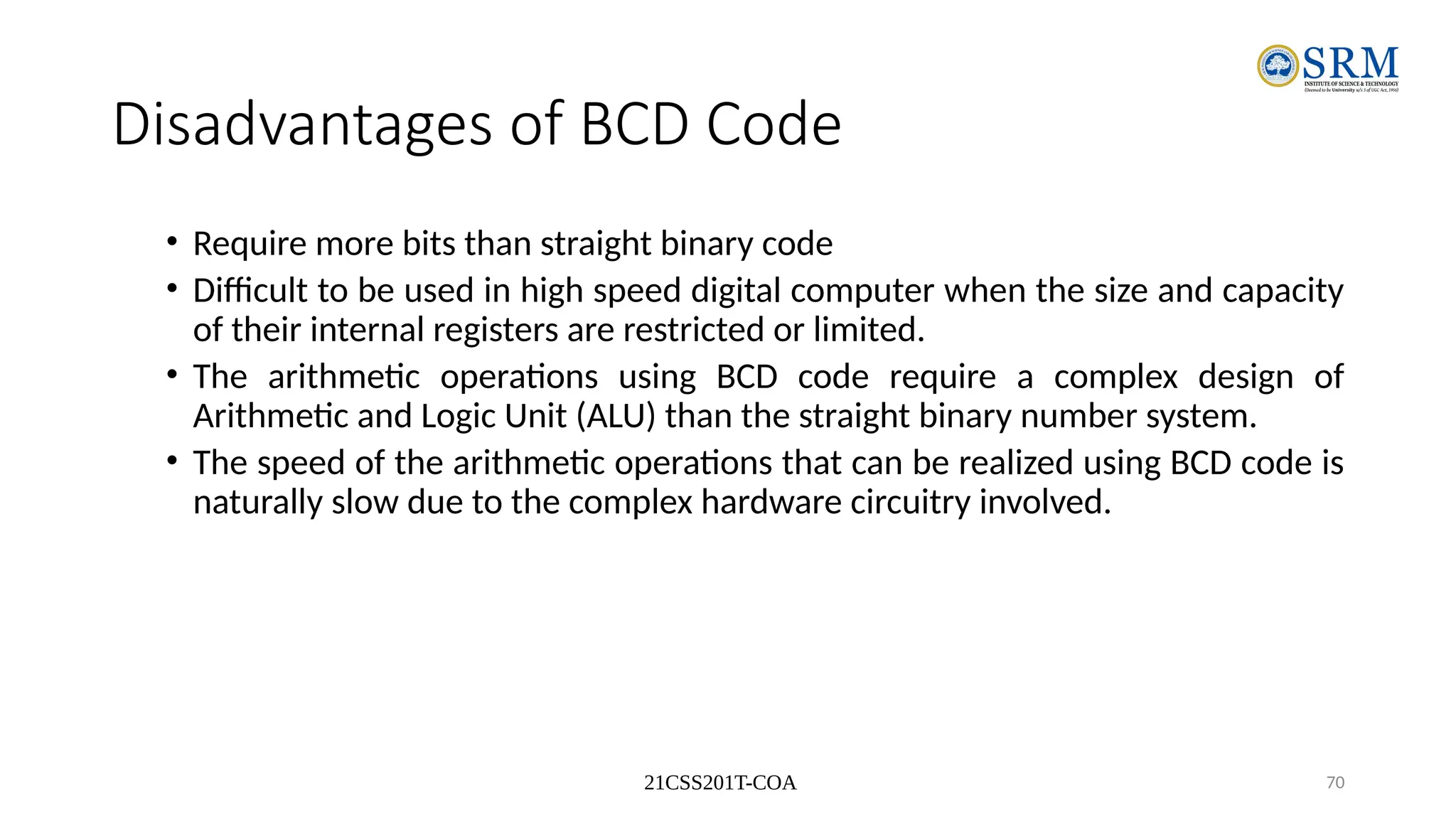 21CSS201T-COA 70
Disadvantages of BCD Code
• Require more bits than straight binary code
• Difficult to be used in high speed digital computer when the size and capacity
of their internal registers are restricted or limited.
• The arithmetic operations using BCD code require a complex design of
Arithmetic and Logic Unit (ALU) than the straight binary number system.
• The speed of the arithmetic operations that can be realized using BCD code is
naturally slow due to the complex hardware circuitry involved.
 