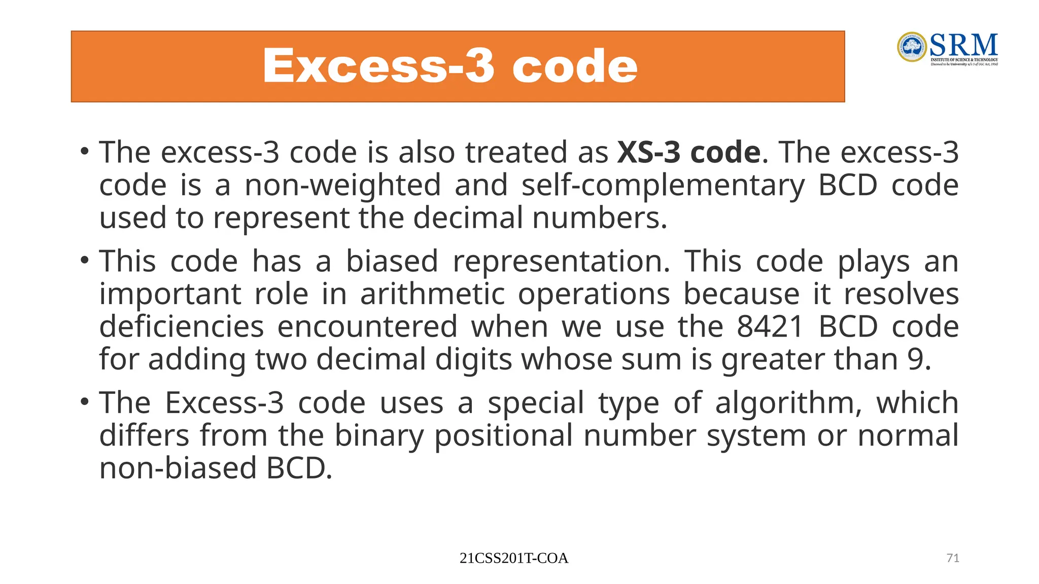 21CSS201T-COA 71
Excess-3 code
• The excess-3 code is also treated as XS-3 code. The excess-3
code is a non-weighted and self-complementary BCD code
used to represent the decimal numbers.
• This code has a biased representation. This code plays an
important role in arithmetic operations because it resolves
deficiencies encountered when we use the 8421 BCD code
for adding two decimal digits whose sum is greater than 9.
• The Excess-3 code uses a special type of algorithm, which
differs from the binary positional number system or normal
non-biased BCD.
 