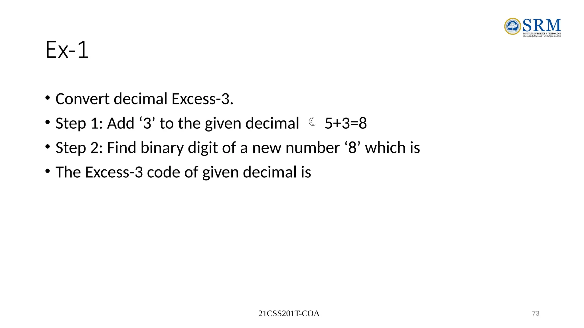 21CSS201T-COA 73
Ex-1
• Convert decimal Excess-3.
• Step 1: Add ‘3’ to the given decimal  5+3=8
• Step 2: Find binary digit of a new number ‘8’ which is
• The Excess-3 code of given decimal is
 