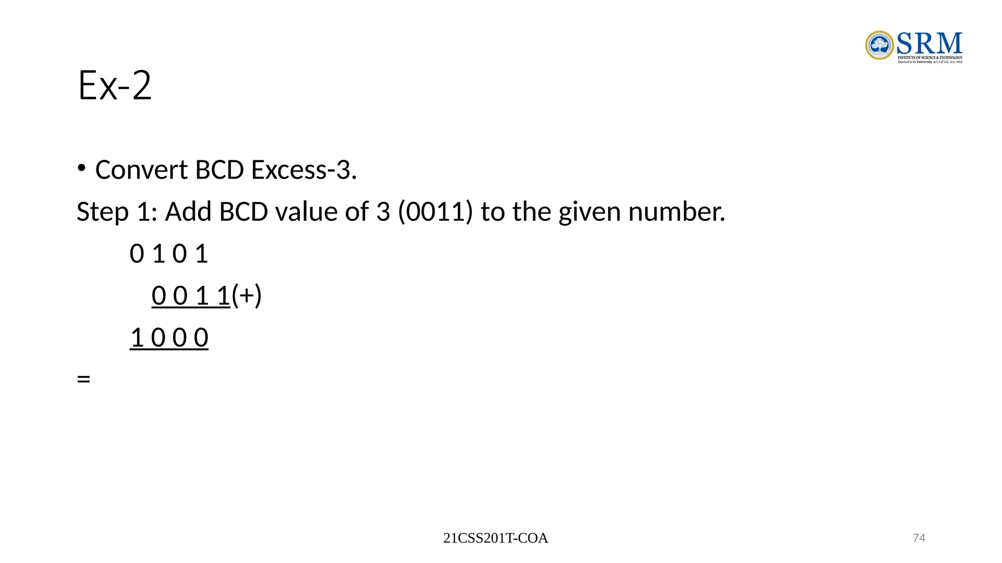 21CSS201T-COA 74
Ex-2
• Convert BCD Excess-3.
Step 1: Add BCD value of 3 (0011) to the given number.
0 1 0 1
0 0 1 1(+)
1 0 0 0
=
 