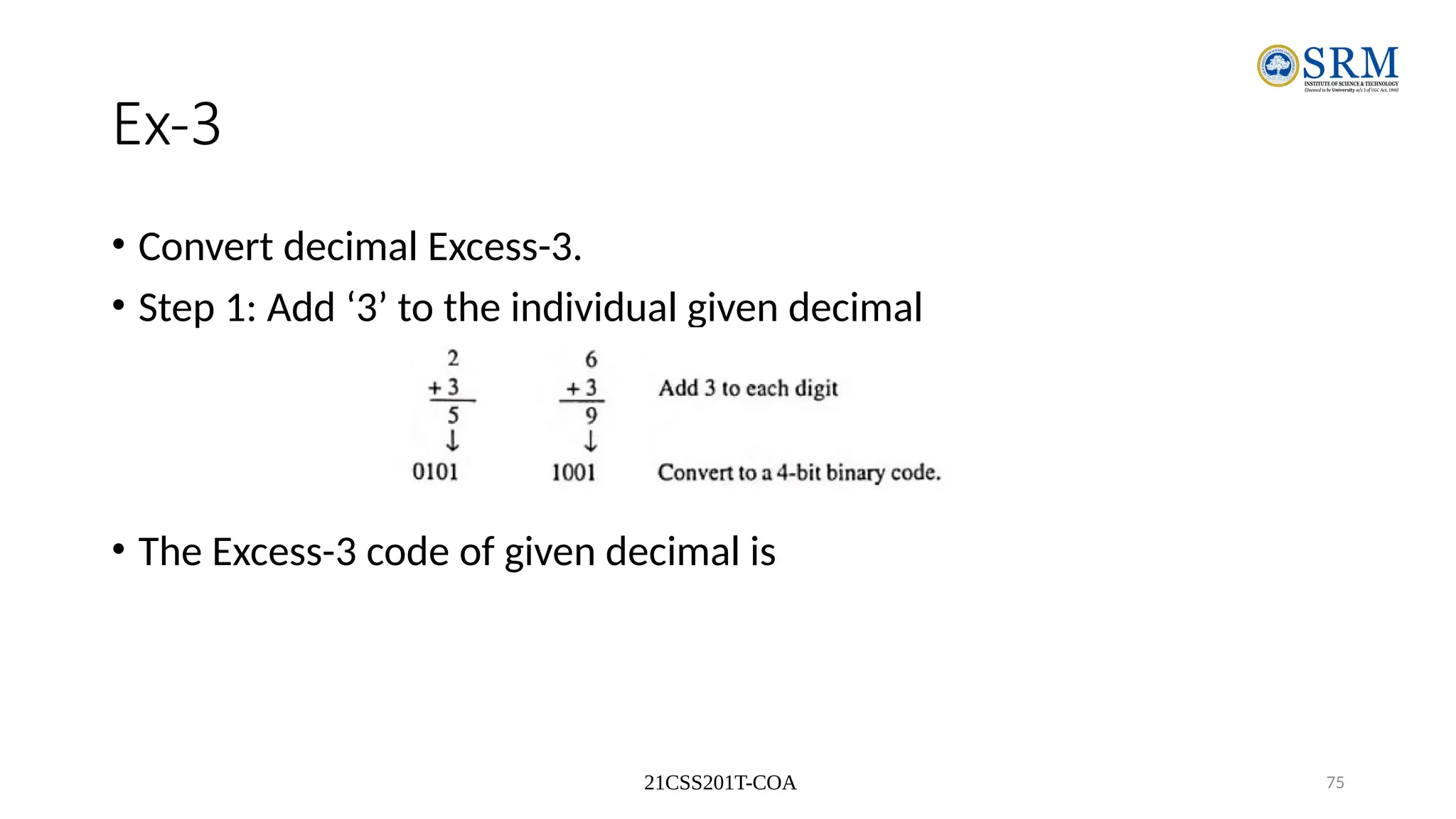 21CSS201T-COA 75
Ex-3
• Convert decimal Excess-3.
• Step 1: Add ‘3’ to the individual given decimal
• The Excess-3 code of given decimal is
 
