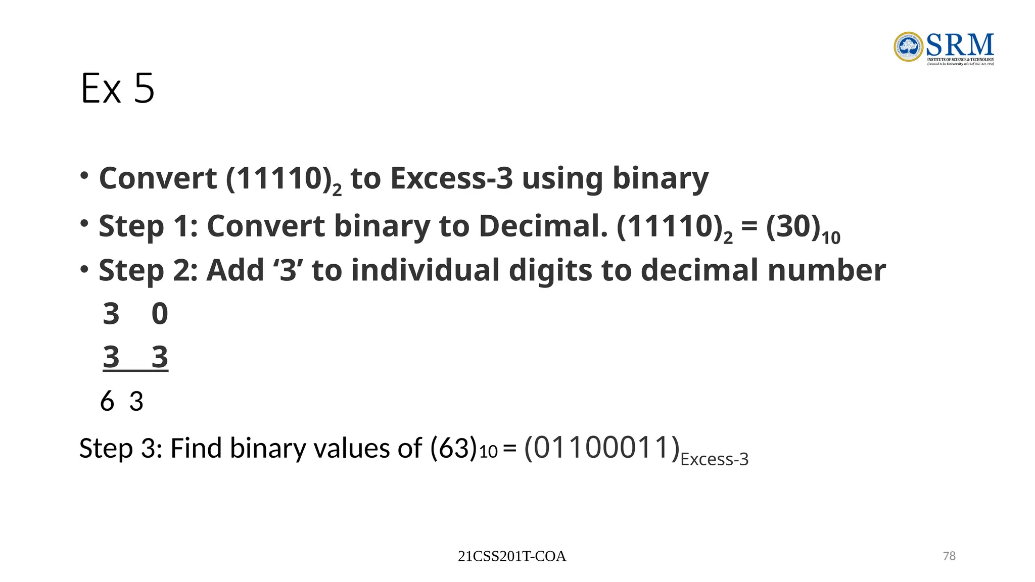21CSS201T-COA 78
Ex 5
• Convert (11110)2 to Excess-3 using binary
• Step 1: Convert binary to Decimal. (11110)2 = (30)10
• Step 2: Add ‘3’ to individual digits to decimal number
3 0
3 3
6 3
Step 3: Find binary values of (63)10 = (01100011)Excess-3
 