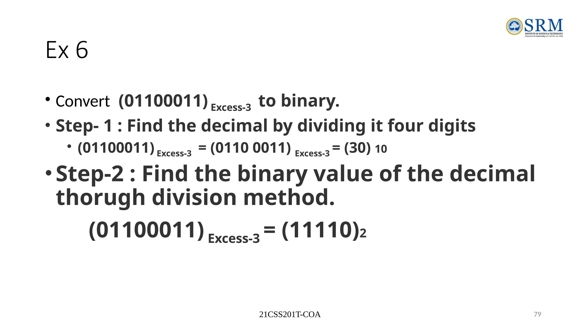 21CSS201T-COA 79
Ex 6
• Convert (01100011) Excess-3 to binary.
• Step- 1 : Find the decimal by dividing it four digits
• (01100011)Excess-3 = (0110 0011) Excess-3 = (30) 10
•Step-2 : Find the binary value of the decimal
thorugh division method.
(01100011) Excess-3 = (11110)2
 