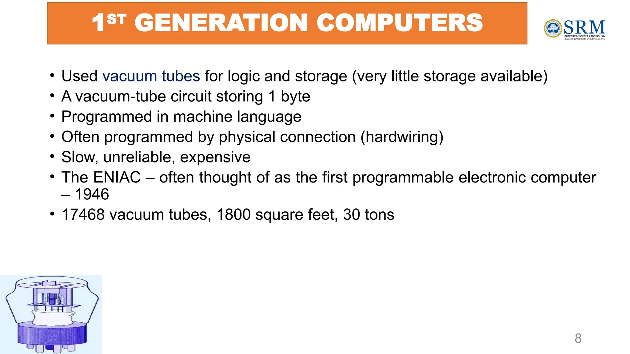 8
1ST
GENERATION COMPUTERS
• Used vacuum tubes for logic and storage (very little storage available)
• A vacuum-tube circuit storing 1 byte
• Programmed in machine language
• Often programmed by physical connection (hardwiring)
• Slow, unreliable, expensive
• The ENIAC – often thought of as the first programmable electronic computer
– 1946
• 17468 vacuum tubes, 1800 square feet, 30 tons
 